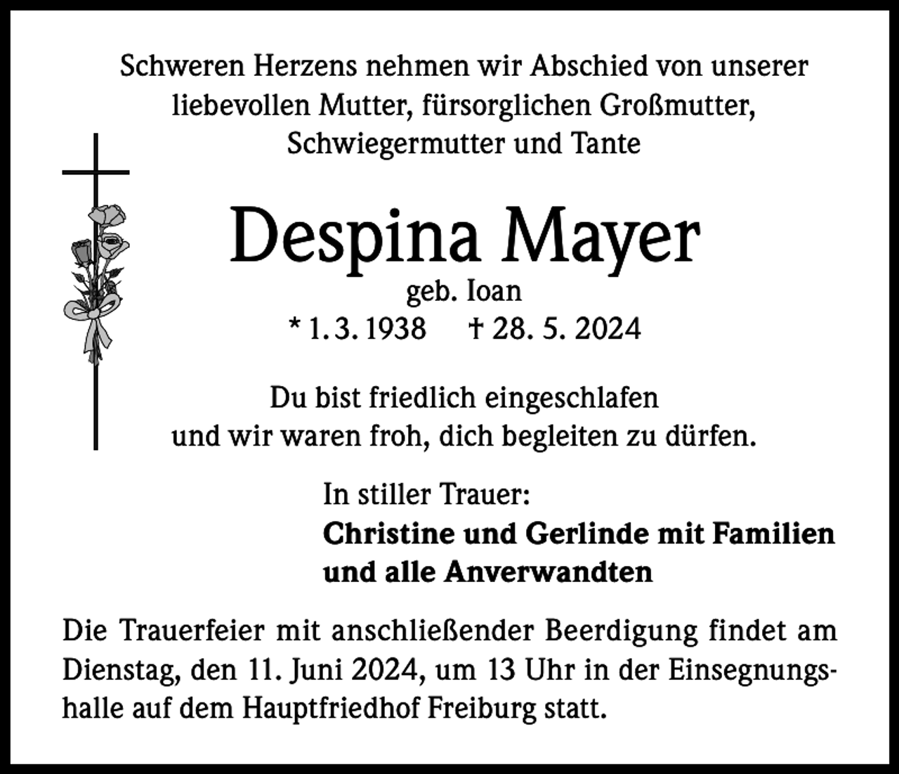 <p>Schweren Herzens nehmen wir Abschied von unserer<br />liebevollen Mutter, fürsorglichen Großmutter,<br />Schwiegermutter und Tante</p><p>Despina Mayer<br />geb. Ioan<br />* 1. 3. 1938 † 28. 5. 2024</p><p>Du bist friedlich eingeschlafen<br />und wir waren froh, dich begleiten zu dürfen.<br />In stiller Trauer:<br />Christine und Gerlinde mit Familien<br />und alle Anverwandten<br />Die Trauerfeier mit anschließender Beerdigung findet am<br />Dienstag, den 11. Juni 2024, um 13 Uhr in der Einsegnungshalle auf dem Hauptfriedhof Freiburg statt.</p>