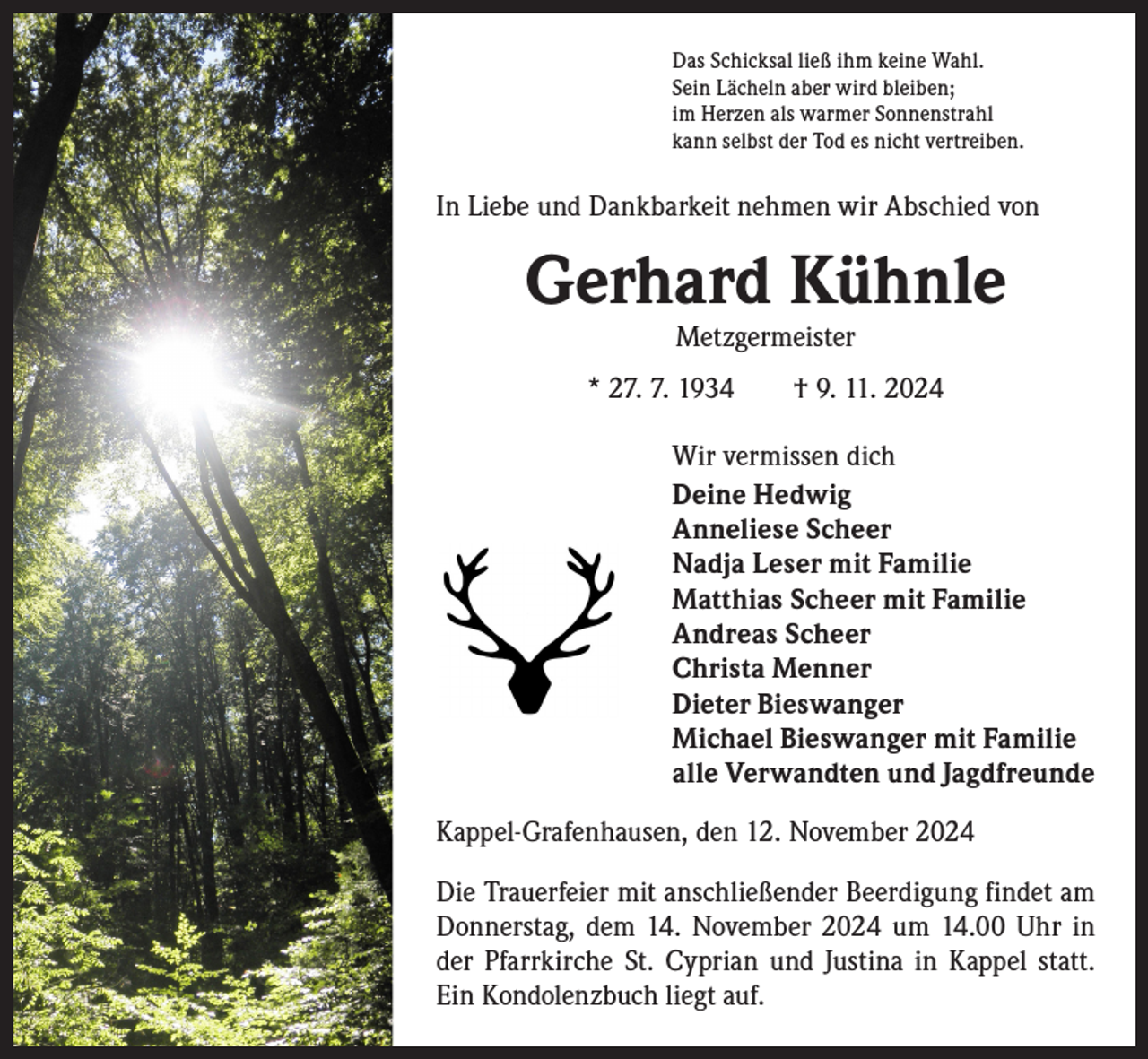 <p>Das Schicksal ließ ihm keine Wahl.<br />Sein Lächeln aber wird bleiben;<br />im Herzen als warmer Sonnenstrahl<br />kann selbst der Tod es nicht vertreiben.</p><p>In Liebe und Dankbarkeit nehmen wir Abschied von</p><p>Gerhard Kühnle<br />Metzgermeister</p><p>* 27. 7. 1934 † 9. 11. 2024<br />Wir vermissen dich<br />Deine Hedwig<br />Anneliese Scheer<br />Nadja Leser mit Familie<br />Matthias Scheer mit Familie<br />Andreas Scheer<br />Christa Menner<br />Dieter Bieswanger<br />Michael Bieswanger mit Familie<br />alle Verwandten und Jagdfreunde<br />Kappel-Grafenhausen, den 12. November 2024<br />Die Trauerfeier mit anschließender Beerdigung findet am<br />Donnerstag, dem 14. November 2024 um 14.00 Uhr in<br />der Pfarrkirche St. Cyprian und Justina in Kappel statt.<br />Ein Kondolenzbuch liegt auf.</p>