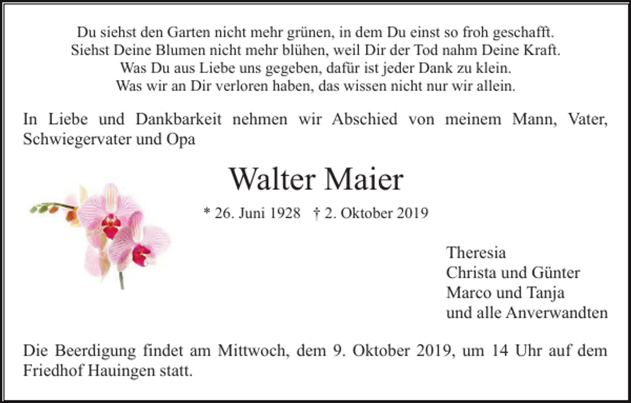 <p>Du siehst den Garten nicht mehr grünen, in dem Du einst so froh geschafft.<br />Siehst Deine Blumen nicht mehr blühen, weil Dir der Tod nahm Deine Kraft.<br />Was Du aus Liebe uns gegeben, dafür ist jeder Dank zu klein.<br />Was wir an Dir verloren haben, das wissen nicht nur wir allein.</p><p>In Liebe und Dankbarkeit nehmen wir Abschied von meinem Mann, Vater,<br />Schwiegervater und Opa</p><p>Walter Maier<br />* 26. Juni 1928 † 2. Oktober 2019</p><p>Theresia<br />Christa und Günter<br />Marco und Tanja<br />und alle Anverwandten<br />Die Beerdigung findet am Mittwoch, dem 9. Oktober 2019, um 14 Uhr auf dem<br />Friedhof Hauingen statt.</p>