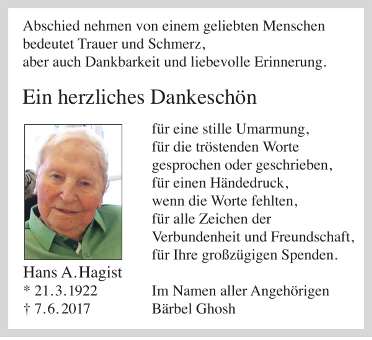 <p>A bs c hi e d nnehmen<br />Abschied<br />e h m e n vvon<br />o n eieinem<br />n e m ggeliebten<br />eli e bt e n Menschen<br />M e ns c h e n<br />bbedeutet<br />e d e ut et Trauer<br />Tr a u er uund<br />n d Schmerz,<br />S c h m er z,<br />aaber<br />b er aauch<br />u c h Dankbarkeit<br />D a n k b ar k eit und<br />u n d liliebevolle<br />e b e v oll e Erinnerung.<br />Eri n n er u n g.</p><p>Ein<br />Ei<br />n hherzliches<br />er zli c h es Dankeschön<br />D a n k es c h ö n</p><p>HHans<br />a ns A.<br />A. HHagist<br />a gist<br />* 221.<br />*<br />1. 3.<br />3. 11<br />7. 6.<br />6. 22017<br />†† 7.<br />017</p><p>f ür eine<br />für<br />ei n e stille<br />still e Umarmung,<br />U m ar m u n g,<br />ffür<br />ür die<br />di e tr<br />öst e n d e n Worte<br />W ort e<br />tröstenden<br />ggesprochen<br />es pr o c h e n ooder<br />d er ggeschrieben,<br />es c hri e b e n,<br />ffür<br />ür einen<br />ei n e n Händedruck,<br />H ä n d e dr u c k,<br />wwenn<br />e n n didie<br />e Worte<br />W ort e f fehlten,<br />e hlt e n,<br />ffür<br />ür alle<br />all e Zeichen<br />Z ei c h e n der<br />d er<br />Verbundenheit<br />Ver<br />b u n d e n h eit uund<br />n d FrFreundschaft,<br />e u n ds c h aft,<br />ffür<br />ür IIhre<br />hr e großzügigen<br />gr o ß z ü gi g e n Spenden.<br />S p e n d e n.<br />IImm Namen<br />N a m e n aller<br />all er Angehörigen<br />A n g e h öri g e n<br />BBärbel<br />är b el Ghosh<br />G h os h</p>