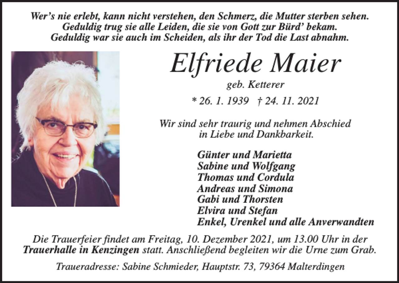 <p>Wer’s nie erlebt, kann nicht verstehen, den Schmerz, die Mutter sterben sehen.<br />Geduldig trug sie alle Leiden, die sie von Gott zur Bürd’ bekam.<br />Geduldig war sie auch im Scheiden, als ihr der Tod die Last abnahm.</p><p>Elfriede Maier<br />geb. Ketterer<br />* 26. 1. 1939 † 24. 11. 2021<br />Wir sind sehr traurig und nehmen Abschied<br />in Liebe und Dankbarkeit.<br />Günter und Marietta<br />Sabine und Wolfgang<br />Thomas und Cordula<br />Andreas und Simona<br />Gabi und Thorsten<br />Elvira und Stefan<br />Enkel, Urenkel und alle Anverwandten<br />Die Trauerfeier findet am Freitag, 10. Dezember 2021, um 13.00 Uhr in der<br />Trauerhalle in Kenzingen statt. Anschließend begleiten wir die Urne zum Grab.<br />Traueradresse: Sabine Schmieder, Hauptstr. 73, 79364 Malterdingen</p>