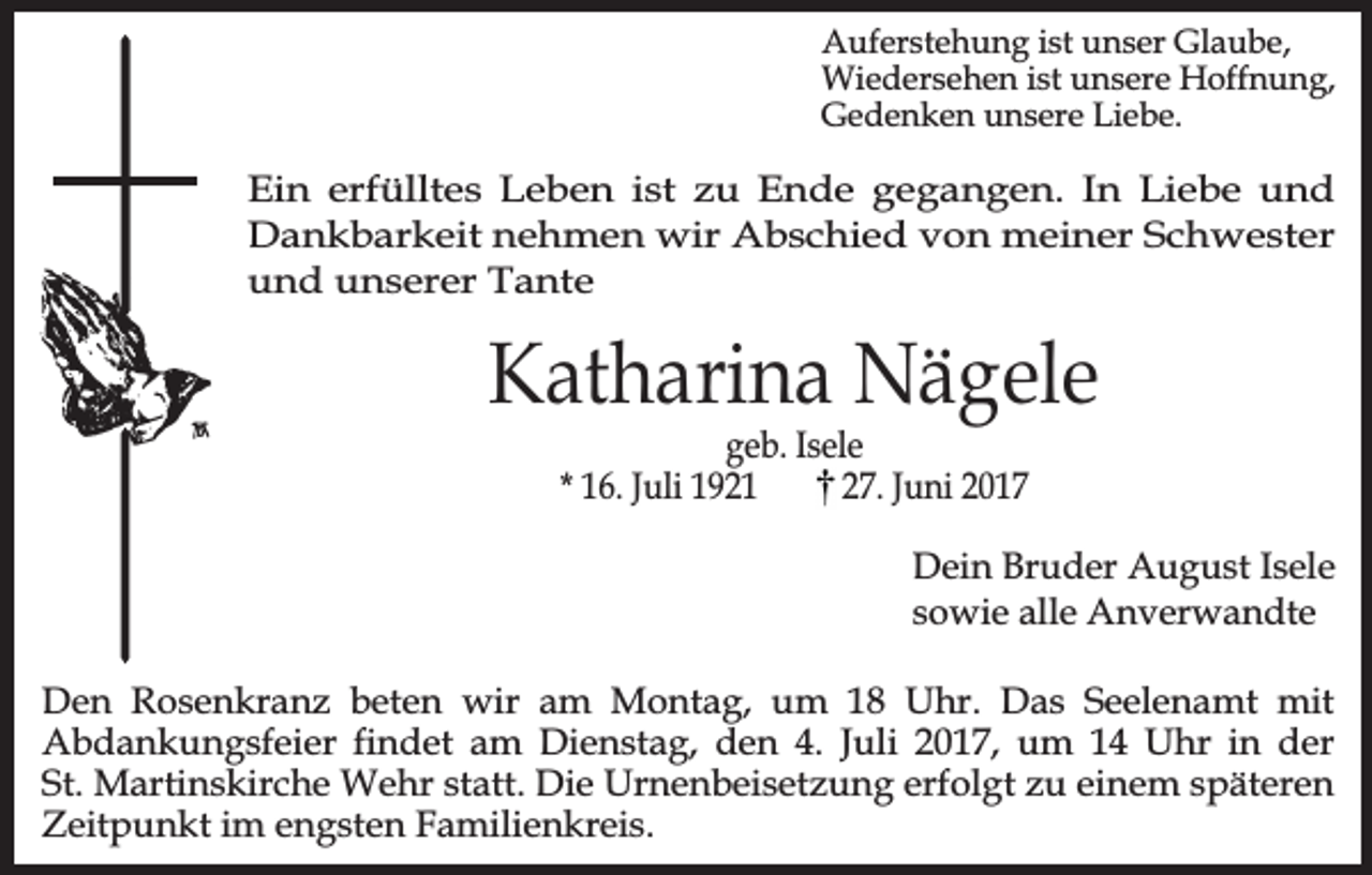 <p>Auferstehung ist unser Glaube,<br />Wiedersehen ist unsere Hoffnung,<br />Gedenken unsere Liebe.</p><p>Ein erfülltes Leben ist zu Ende gegangen. In Liebe und<br />Dankbarkeit nehmen wir Abschied von meiner Schwester<br />und unserer Tante</p><p>Katharina Nägele<br />geb. Isele<br />* 16. Juli 1921<br />27. Juni 2017</p><p>Dein Bruder August Isele<br />sowie alle Anverwandte<br />Den Rosenkranz beten wir am Montag, um 18 Uhr. Das Seelenamt mit<br />Abdankungsfeier findet am Dienstag, den 4. Juli 2017, um 14 Uhr in der<br />St. Martinskirche Wehr statt. Die Urnenbeisetzung erfolgt zu einem späteren<br />Zeitpunkt im engsten Familienkreis.</p>