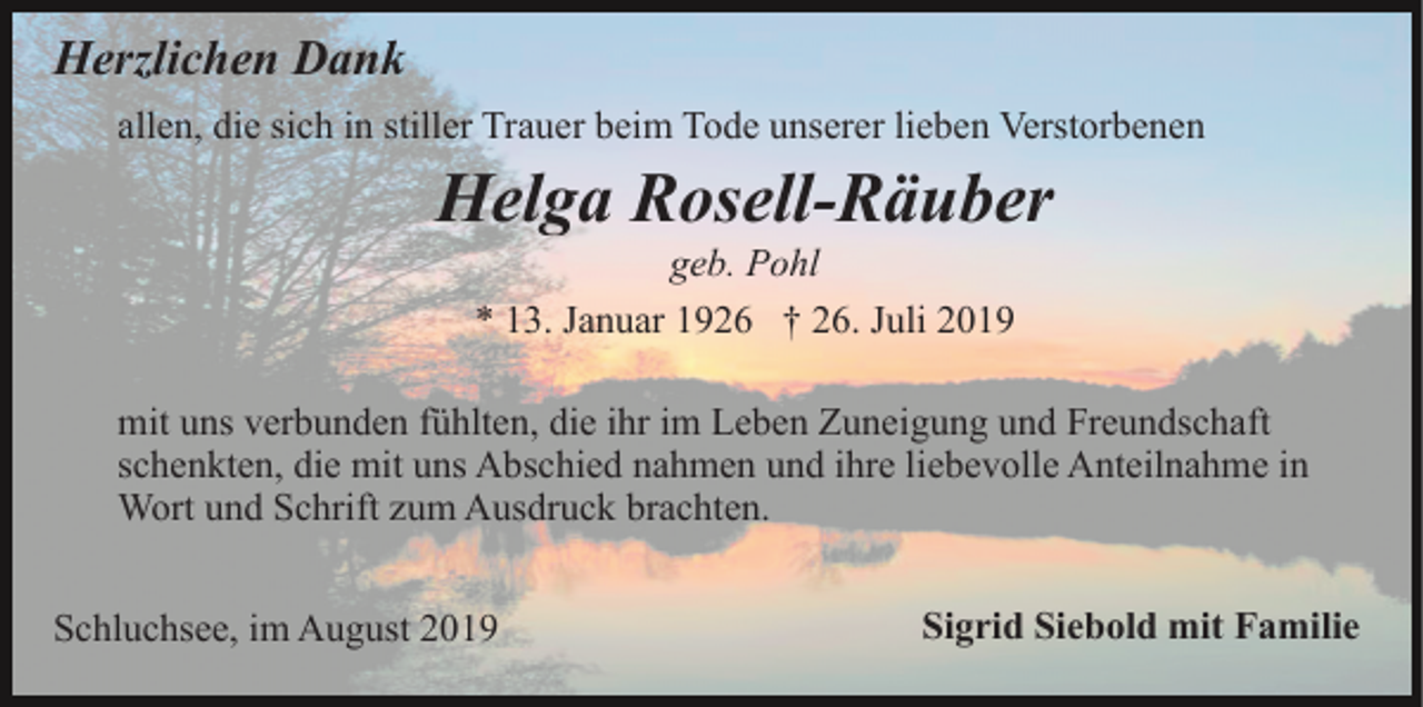 <p>Herzlichen Dank<br />allen, die sich in stiller Trauer beim Tode unserer lieben Verstorbenen</p><p>Helga Rosell-Räuber<br />geb. Pohl<br />* 13. Januar 1926 † 26. Juli 2019<br />mit uns verbunden fühlten, die ihr im Leben Zuneigung und Freundschaft<br />schenkten, die mit uns Abschied nahmen und ihre liebevolle Anteilnahme in<br />Wort und Schrift zum Ausdruck brachten.<br />Schluchsee, im August 2019</p><p>Sigrid Siebold mit Familie</p>