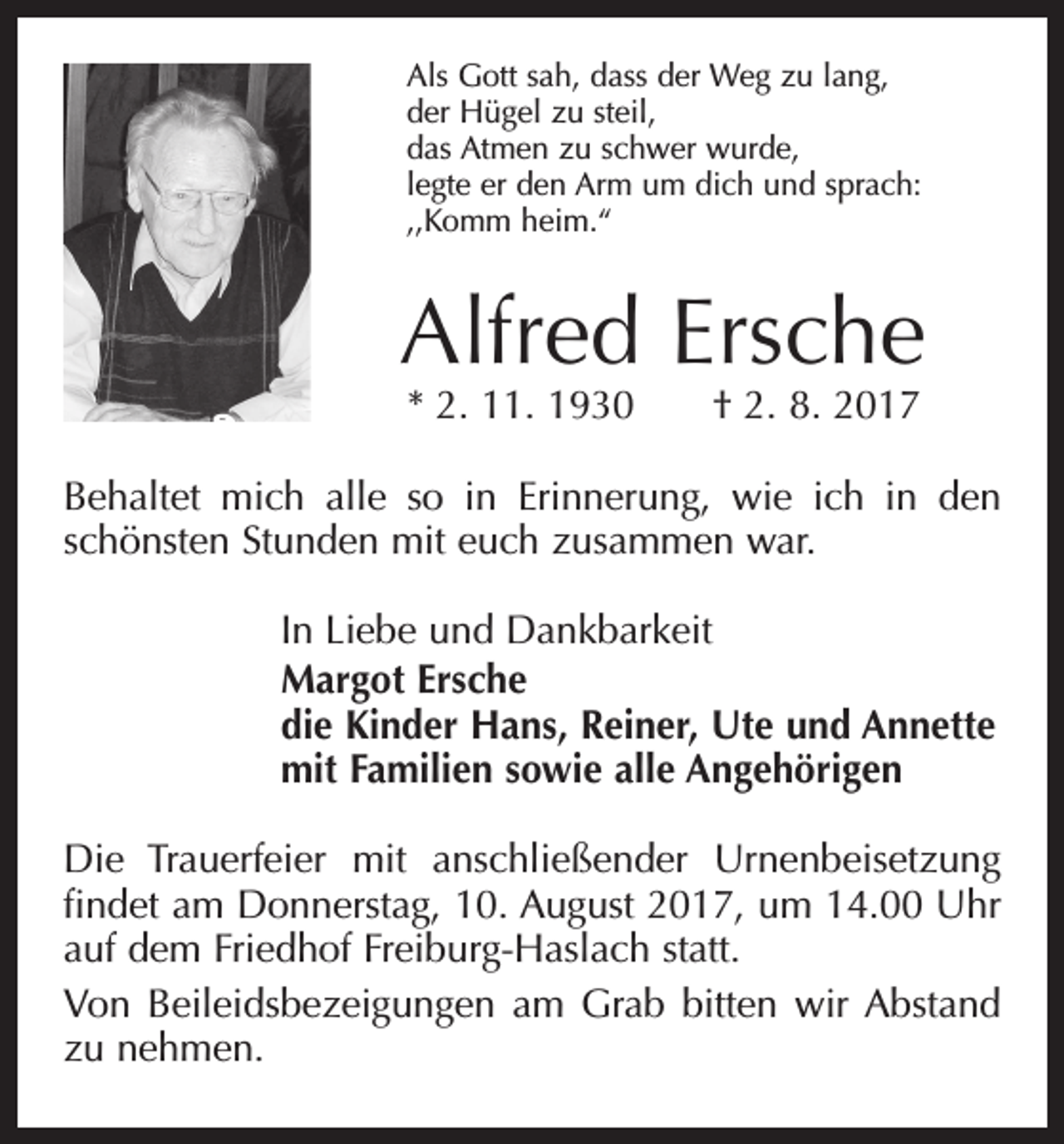 <p>Als Gott sah, dass der Weg zu lang,<br />der Hügel zu steil,<br />das Atmen zu schwer wurde,<br />legte er den Arm um dich und sprach:<br />,,Komm heim.“</p><p>Alfred Ersche<br />* 2. 11. 1930 † 2. 8. 2017</p><p>Behaltet mich alle so in Erinnerung, wie ich in den<br />schönsten Stunden mit euch zusammen war.<br />In Liebe und Dankbarkeit<br />Margot Ersche<br />die Kinder Hans, Reiner, Ute und Annette<br />mit Familien sowie alle Angehörigen<br />Die Trauerfeier mit anschließender Urnenbeisetzung<br />findet am Donnerstag, 10. August 2017, um 14.00 Uhr<br />auf dem Friedhof Freiburg-Haslach statt.<br />Von Beileidsbezeigungen am Grab bitten wir Abstand<br />zu nehmen.</p>