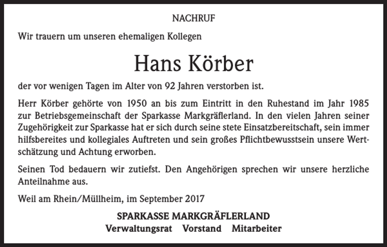 <p>NACHRUF<br />Wir trauern um unseren ehemaligen Kollegen</p><p>Hans Körber<br />der vor wenigen Tagen im Alter von 92 Jahren verstorben ist.<br />Herr Körber gehörte von 1950 an bis zum Eintritt in den Ruhestand im Jahr 1985<br />zur Betriebsgemeinschaft der Sparkasse Markgräflerland. In den vielen Jahren seiner<br />Zugehörigkeit zur Sparkasse hat er sich durch seine stete Einsatzbereitschaft, sein immer<br />hilfsbereites und kollegiales Auftreten und sein großes Pflichtbewusstsein unsere Wertschätzung und Achtung erworben.<br />Seinen Tod bedauern wir zutiefst. Den Angehörigen sprechen wir unsere herzliche<br />Anteilnahme aus.<br />Weil am Rhein/Müllheim, im September 2017<br />SPARKASSE MARKGRÄFLERLAND<br />Verwaltungsrat Vorstand Mitarbeiter</p>