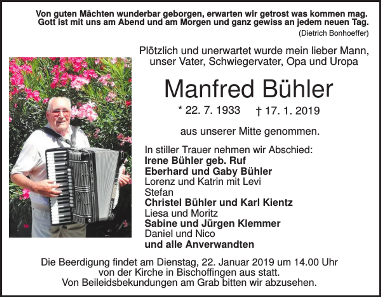 <p>Von guten Mächten wunderbar geborgen, erwarten wir getrost was kommen mag.<br />Gott ist mit uns am Abend und am Morgen und ganz gewiss an jedem neuen Tag.<br />(Dietrich Bonhoeffer)</p><p>Plötzlich und unerwartet wurde mein lieber Mann,<br />unser Vater, Schwiegervater, Opa und Uropa</p><p>Manfred Bühler<br />* 22. 7. 1933</p><p>† 17. 1. 2019</p><p>aus unserer Mitte genommen.<br />In stiller Trauer nehmen wir Abschied:<br />Irene Bühler geb. Ruf<br />Eberhard und Gaby Bühler<br />Lorenz und Katrin mit Levi<br />Stefan<br />Christel Bühler und Karl Kientz<br />Liesa und Moritz<br />Sabine und Jürgen Klemmer<br />Daniel und Nico<br />und alle Anverwandten<br />Die Beerdigung findet am Dienstag, 22. Januar 2019 um 14.00 Uhr<br />von der Kirche in Bischoffingen aus statt.<br />Von Beileidsbekundungen am Grab bitten wir abzusehen.</p>