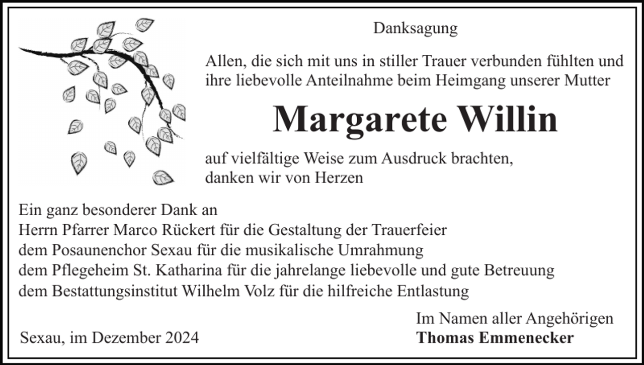 <p>Danksagung<br />Allen, die sich mit uns in stiller Trauer verbunden fühlten und<br />ihre liebevolle Anteilnahme beim Heimgang unserer Mutter</p><p>Margarete Willin<br />auf vielfältige Weise zum Ausdruck brachten,<br />danken wir von Herzen<br />Ein ganz besonderer Dank an<br />Herrn Pfarrer Marco Rückert für die Gestaltung der Trauerfeier<br />dem Posaunenchor Sexau für die musikalische Umrahmung<br />dem Pflegeheim St. Katharina für die jahrelange liebevolle und gute Betreuung<br />dem Bestattungsinstitut Wilhelm Volz für die hilfreiche Entlastung<br />Sexau, im Dezember 2024</p><p>Im Namen aller Angehörigen<br />Thomas Emmenecker</p>