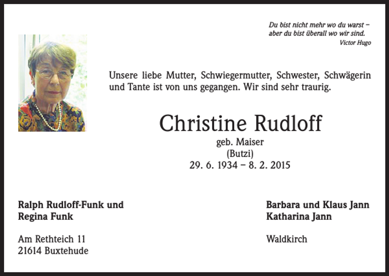 <p>Du bist nicht mehr wo du warst –<br />aber du bist überall wo wir sind.<br />Victor Hugo</p><p>Unsere liebe Mutter, Schwiegermutter, Schwester, Schwägerin<br />und Tante ist von uns gegangen. Wir sind sehr traurig.</p><p>Christine Rudloff<br />geb. Maiser<br />(Butzi)<br />29. 6. 1934 – 8. 2. 2015</p><p>Ralph Rudloff-Funk und<br />Regina Funk</p><p>Barbara und Klaus Jann<br />Katharina Jann</p><p>Am Rethteich 11<br />21614 Buxtehude</p><p>Waldkirch</p>