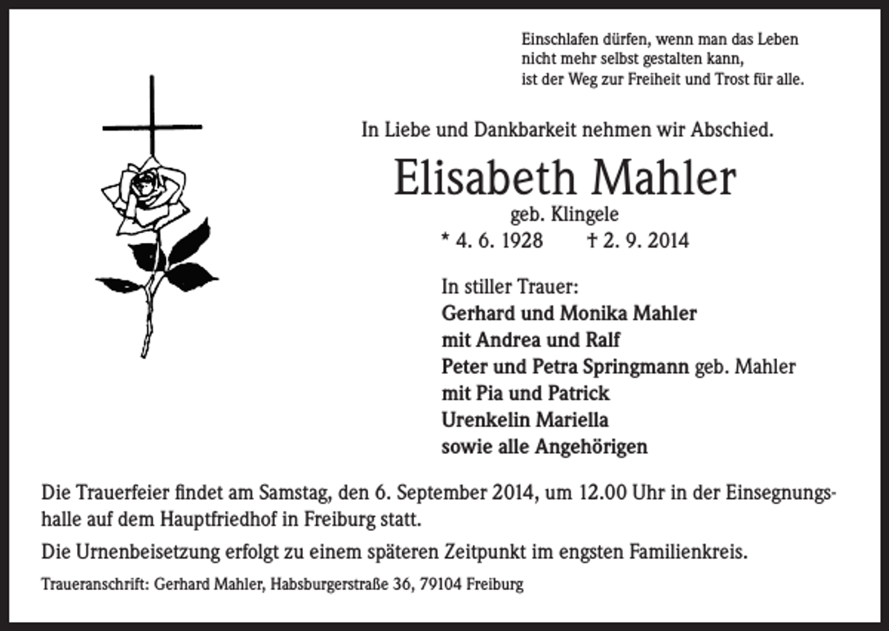 <p>In Liebe und Dankbarkeit nehmen wir Abschied.</p><p>Elisabeth<br />Mahler<br />geb. Klingele</p><p>* 4. 6. 1928 † 2. 9. 2014</p><p>inschlafen dürfen, wenn man das Leben<br />E<br />nicht mehr selbst gestalten kann,<br />ist der Weg zur Freiheit und Trost für alle.</p><p>In stiller Trauer:<br />Gerhard und Monika Mahler<br />mit Andrea und Ralf<br />Peter und Petra Springmann geb. Mahler<br />mit Pia und Patrick<br />Urenkelin Mariella<br />sowie alle Angehörigen</p><p>Die Trauerfeier findet am Samstag, den 6. September 2014, um 12.00 Uhr in der Einsegnungshalle auf dem Hauptfriedhof in Freiburg statt.<br />Die Urnenbeisetzung erfolgt zu einem späteren Zeitpunkt im engsten Familienkreis.<br />Traueranschrift: Gerhard Mahler, Habsburgerstraße 36, 79104 Freiburg</p>