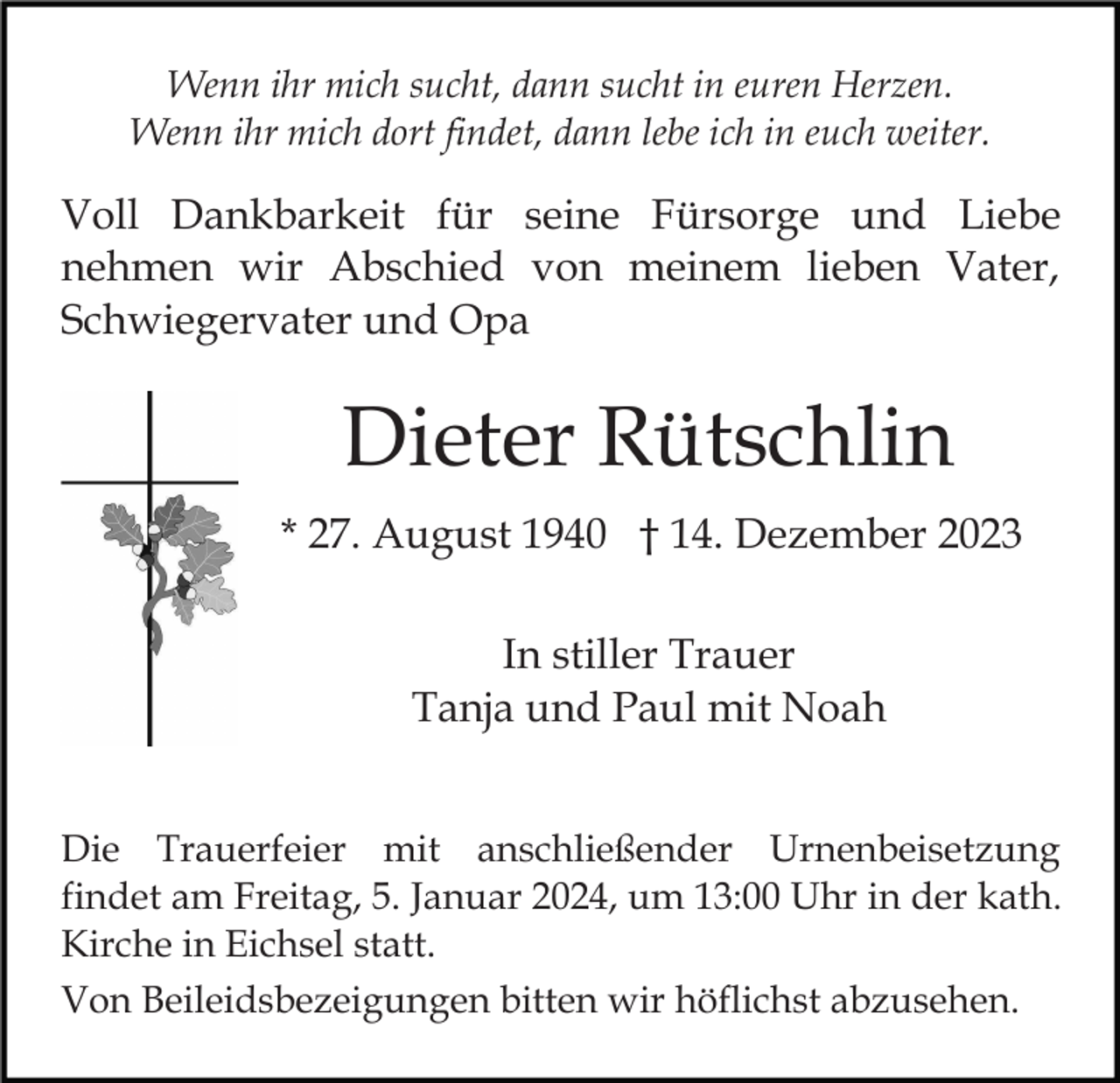 <p>Wenn ihr mich sucht, dann sucht in euren Herzen.<br />Wenn ihr mich dort findet, dann lebe ich in euch weiter.</p><p>Voll Dankbarkeit für seine Fürsorge und Liebe<br />nehmen wir Abschied von meinem lieben Vater,<br />Schwiegervater und Opa</p><p>Dieter Rütschlin<br />* 27. August 1940 † 14. Dezember 2023<br />In stiller Trauer<br />Tanja und Paul mit Noah<br />Die Trauerfeier mit anschließender Urnenbeisetzung<br />findet am Freitag, 5. Januar 2024, um 13:00 Uhr in der kath.<br />Kirche in Eichsel statt.<br />Von Beileidsbezeigungen bitten wir höflichst abzusehen.</p>