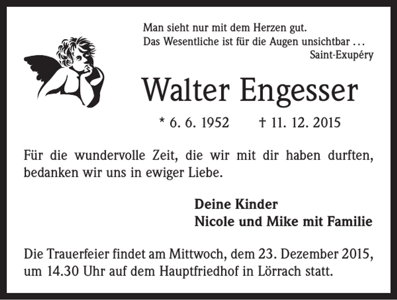 <p>Man sieht nur mit dem Herzen gut.<br />Das Wesentliche ist für die Augen unsichtbar . . .</p><p>Saint-Exupéry</p><p>Walter Engesser<br />* 6. 6. 1952 † 11. 12. 2015<br />Für die wundervolle Zeit, die wir mit dir haben durften,<br />bedanken wir uns in ewiger Liebe.<br />Deine Kinder<br />Nicole und Mike mit Familie<br />Die Trauerfeier findet am Mittwoch, dem 23. Dezember 2015,<br />um 14.30 Uhr auf dem Hauptfriedhof in Lörrach statt.</p>
