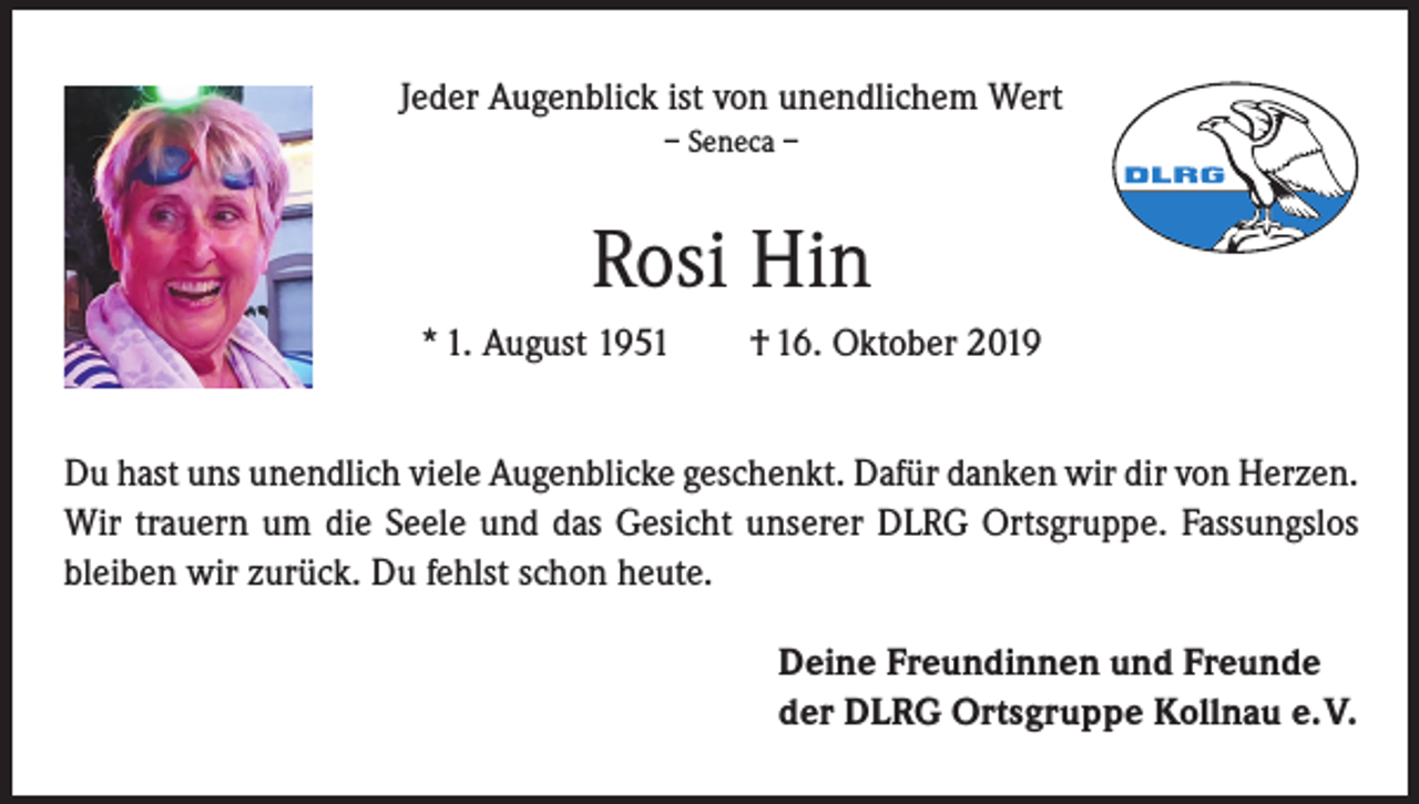 <p>Jeder Augenblick ist von unendlichem Wert<br />– Seneca –</p><p>Rosi Hin<br />* 1. August 1951</p><p>† 16. Oktober 2019</p><p>Du hast uns unendlich viele Augenblicke geschenkt. Dafür danken wir dir von Herzen.<br />Wir trauern um die Seele und das Gesicht unserer DLRG Ortsgruppe. Fassungslos<br />bleiben wir zurück. Du fehlst schon heute.<br />Deine Freundinnen und Freunde<br />der DLRG Ortsgruppe Kollnau e. V.</p>