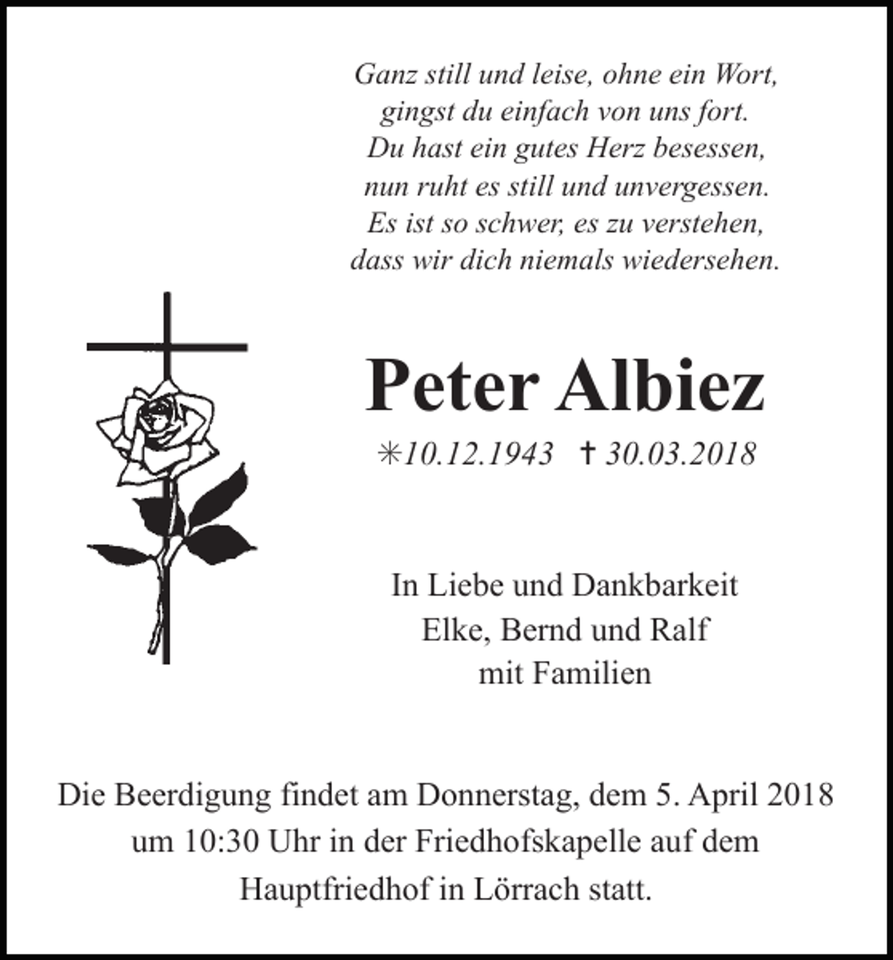 <p>Ganz still und leise, ohne ein Wort,<br />gingst du einfach von uns fort.<br />trauer20<br />Du hast ein gutes Herz besessen,<br />nun ruht es still und unvergessen.<br />Es ist so schwer, es zu verstehen,<br />dass wir dich niemals wiedersehen.</p><p>Peter Albiez<br />✳10.12.1943 ✝ 30.03.2018</p><p>In Liebe und Dankbarkeit<br />Elke, Bernd und Ralf<br />mit Familien<br />trauer23</p><p>Die Beerdigung findet am Donnerstag, dem 5. April 2018<br />um 10:30 Uhr in der Friedhofskapelle auf dem<br />Hauptfriedhof in Lörrach statt.</p>