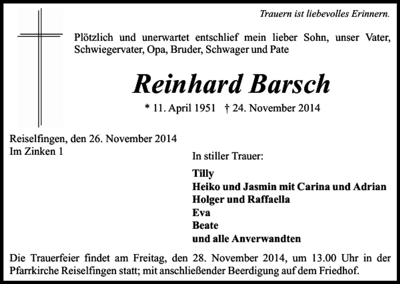 <p>Trauern ist liebevolles Erinnern.</p><p>Plötzlich und unerwartet entschlief mein lieber Sohn, unser Vater,<br />Schwiegervater, Opa, Bruder, Schwager und Pate</p><p>Reinhard Barsch<br />* 11. April 1951 † 24. November 2014</p><p>Reiselfingen, den 26. November 2014<br />Im Zinken 1</p><p>In stiller Trauer:<br />Tilly<br />Heiko und Jasmin mit Carina und Adrian<br />Holger und Raffaella<br />Eva<br />Beate<br />und alle Anverwandten</p><p>Die Trauerfeier findet am Freitag, den 28. November 2014, um 13.00 Uhr in der<br />Pfarrkirche Reiselfingen statt; mit anschließender Beerdigung auf dem Friedhof.</p>