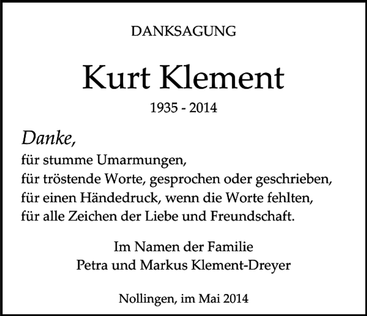 <p>DANKSAGUNG</p><p>Kurt Klement<br />1935 ­ 2014</p><p>Danke,<br />für stumme Umarmungen,<br />für tröstende Worte, gesprochen oder geschrieben,<br />für einen Händedruck, wenn die Worte fehlten,<br />für alle Zeichen der Liebe und Freundschaft.<br />Im Namen der Familie<br />Petra und Markus Klement­Dreyer<br />Nollingen, im Mai 2014</p>