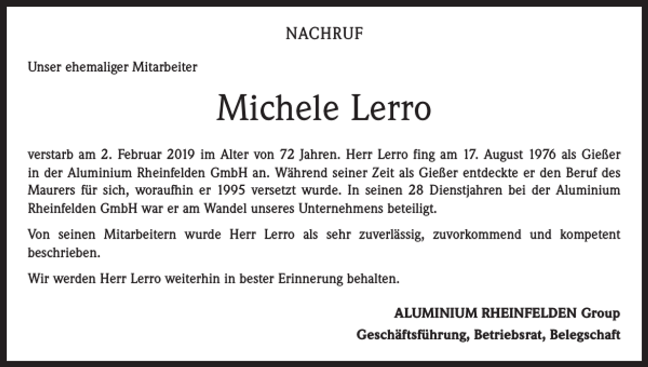 <p>NACHRUF<br />Unser ehemaliger Mitarbeiter</p><p>Michele Lerro<br />verstarb am 2. Februar 2019 im Alter von 72 Jahren. Herr Lerro fing am 17. August 1976 als Gießer<br />in der Aluminium Rheinfelden GmbH an. Während seiner Zeit als Gießer entdeckte er den Beruf des<br />Maurers für sich, woraufhin er 1995 versetzt wurde. In seinen 28 Dienstjahren bei der Aluminium<br />Rheinfelden GmbH war er am Wandel unseres Unternehmens beteiligt.<br />Von seinen Mitarbeitern wurde Herr Lerro als sehr zuverlässig, zuvorkommend und kompetent<br />beschrieben.<br />Wir werden Herr Lerro weiterhin in bester Erinnerung behalten.<br />ALUMINIUM RHEINFELDEN Group<br />Geschäftsführung, Betriebsrat, Belegschaft</p>
