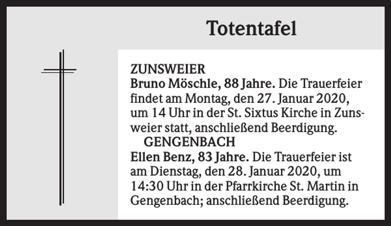 <p>Totentafel<br />ZUNSWEIER<br />Bruno Möschle, 88 Jahre. Die Trauerfeier<br />findet am Montag, den 27. Januar 2020,<br />um 14 Uhr in der St. Sixtus Kirche in Zunsweier statt, anschließend Beerdigung.<br />GENGENBACH<br />Ellen Benz, 83 Jahre. Die Trauerfeier ist<br />am Dienstag, den 28. Januar 2020, um<br />14:30 Uhr in der Pfarrkirche St. Martin in<br />Gengenbach; anschließend Beerdigung.</p>