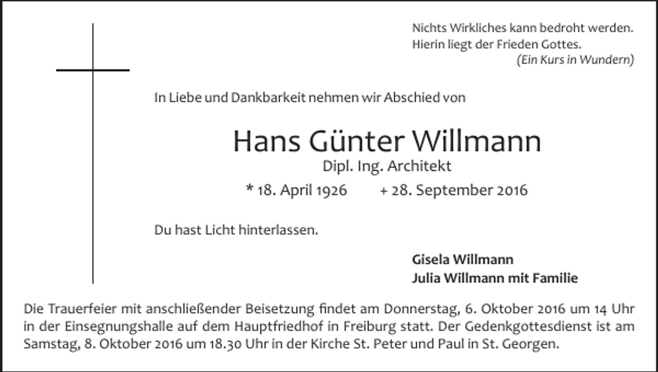 <p>Nichts Wirkliches kann bedroht werden.<br />Hierin liegt der Frieden Gottes.<br />(Ein Kurs in Wundern)</p><p>In Liebe und Dankbarkeit nehmen wir Abschied von</p><p>Hans Günter Willmann<br />Dipl. Ing. Architekt<br />* 18. April 1926<br />+ 28. September 2016</p><p>Du hast Licht hinterlassen.<br />Gisela Willmann<br />Julia Willmann mit Familie<br />Die Trauerfeier mit anschließender Beisetzung findet am Donner­stag, 6. Oktober 2016 um 14 Uhr<br />in der Einsegnungshalle auf dem Hauptfriedhof in Freiburg statt. Der Gedenkgottesdienst ist am<br />Samstag, 8. Oktober 2016 um 18.30 Uhr in der Kirche St. Peter und Paul in St. Georgen.</p>