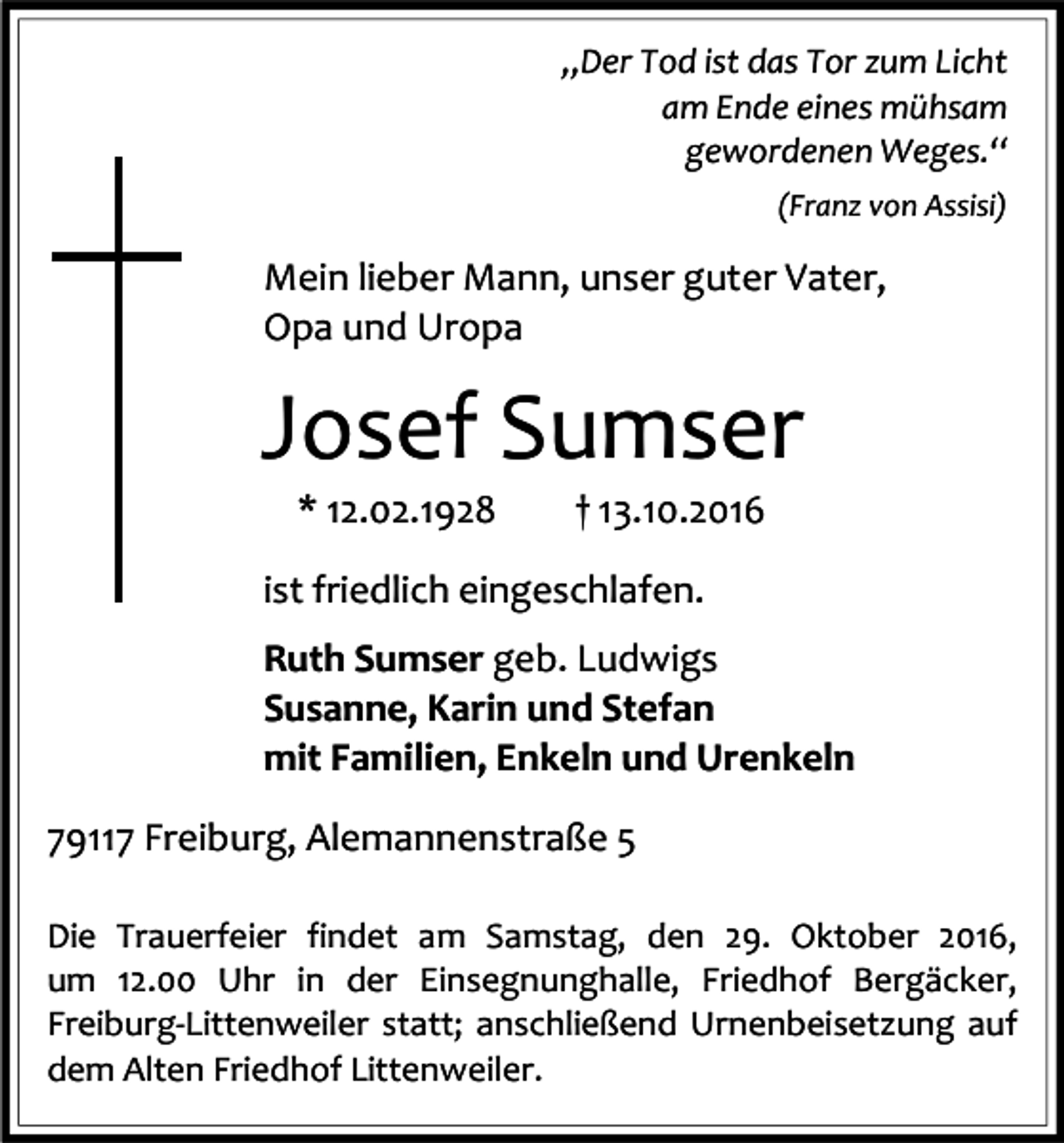 <p>„Der Tod ist das Tor zum Licht<br />am Ende eines mühsam<br />gewordenen Weges.“<br />(Franz von Assisi)</p><p>Mein lieber Mann, unser guter Vater,<br />Opa und Uropa</p><p>Josef Sumser<br />* 12.02.1928</p><p>† 13.10.2016</p><p>ist friedlich eingeschlafen.<br />Ruth Sumser geb. Ludwigs<br />Susanne, Karin und Stefan<br />mit Familien, Enkeln und Urenkeln<br />79117 Freiburg, Alemannenstraße 5<br />Die Trauerfeier findet am Samstag, den 29. Oktober 2016,<br />um 12.00 Uhr in der Einsegnunghalle, Friedhof Bergäcker,<br />Freiburg-Littenweiler statt; anschließend Urnenbeisetzung auf<br />dem Alten Friedhof Littenweiler.</p>