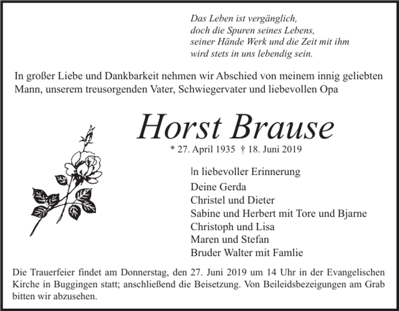 <p>Das Leben ist vergänglich,<br />doch die Spuren seines Lebens,<br />seiner Hände Werk und die Zeit mit ihm<br />wird stets in uns lebendig sein.</p><p>In großer Liebe und Dankbarkeit nehmen wir Abschied von meinem innig geliebten<br />Mann, unserem treusorgenden Vater, Schwiegervater und liebevollen Opa</p><p>Horst Brause<br />* 27. April 1935 † 18. Juni 2019</p><p>In liebevoller Erinnerung<br />Deine Gerda<br />Christel und Dieter<br />Sabine und Herbert mit Tore und Bjarne<br />Christoph und Lisa<br />Maren und Stefan<br />Bruder Walter mit Famlie<br />Die Trauerfeier findet am Donnerstag, den 27. Juni 2019 um 14 Uhr in der Evangelischen<br />Kirche in Buggingen statt; anschließend die Beisetzung. Von Beileidsbezeigungen am Grab<br />bitten wir abzusehen.</p>