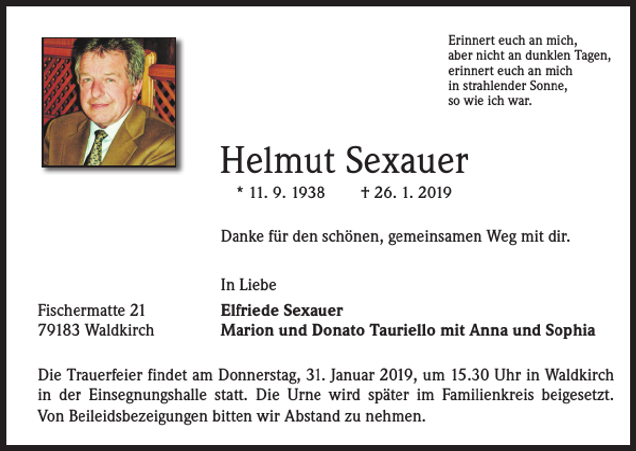 <p>Erinnert euch an mich,<br />aber nicht an dunklen Tagen,<br />erinnert euch an mich<br />in strahlender Sonne,<br />so wie ich war.</p><p>Helmut Sexauer<br />* 11. 9. 1938 † 26. 1. 2019<br />Danke für den schönen, gemeinsamen Weg mit dir.</p><p>Fischermatte 21<br />79183 Waldkirch</p><p>In Liebe<br />Elfriede Sexauer<br />Marion und Donato Tauriello mit Anna und Sophia</p><p>Die Trauerfeier findet am Donnerstag, 31. Januar 2019, um 15.30 Uhr in Waldkirch<br />in der Einsegnungshalle statt. Die Urne wird später im Familienkreis beigesetzt.<br />Von Beileidsbezeigungen bitten wir Abstand zu nehmen.</p>