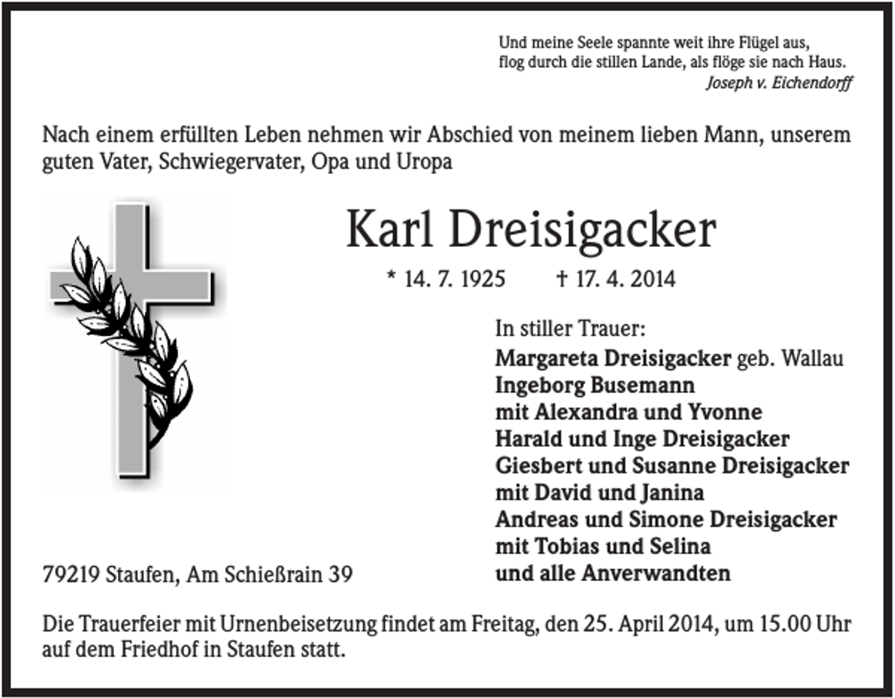 <p>Und meine Seele spannte weit ihre Flügel aus,<br />flog durch die stillen Lande, als flöge sie nach Haus.<br />Joseph v. Eichendorff</p><p>Nach einem erfüllten Leben nehmen wir Abschied von meinem lieben Mann, unserem<br />guten Vater, Schwiegervater, Opa und Uropa</p><p>Karl Dreisigacker<br />* 14. 7. 1925</p><p>79219 Staufen, Am Schießrain 39</p><p>† 17. 4. 2014</p><p>In stiller Trauer:<br />Margareta Dreisigacker geb. Wallau<br />Ingeborg Busemann<br />mit Alexandra und Yvonne<br />Harald und Inge Dreisigacker<br />Giesbert und Susanne Dreisigacker<br />mit David und Janina<br />Andreas und Simone Dreisigacker<br />mit Tobias und Selina<br />und alle Anverwandten</p><p>Die Trauerfeier mit Urnenbeisetzung findet am Freitag, den 25. April 2014, um 15.00 Uhr<br />auf dem Friedhof in Staufen statt.</p>