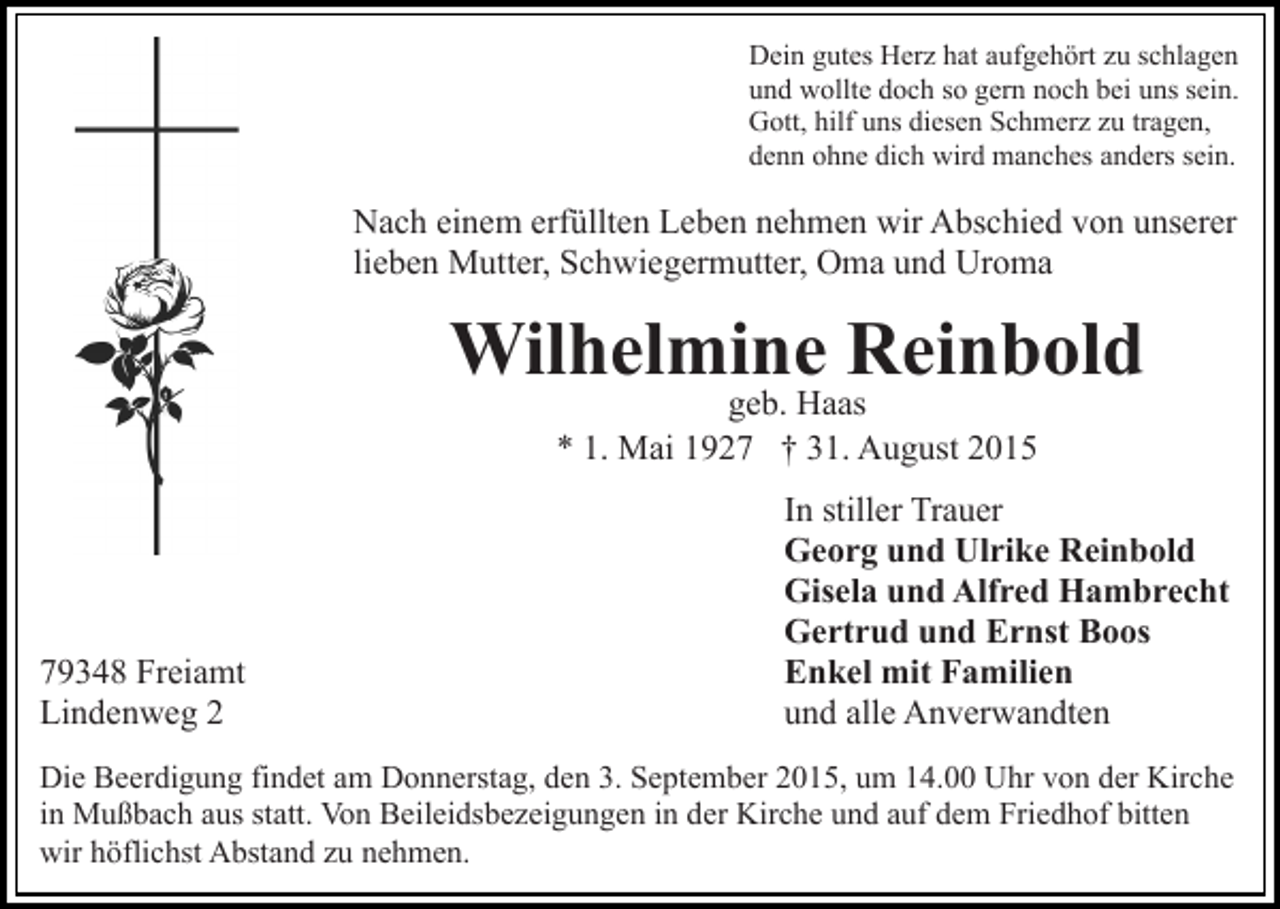 <p>Dein gutes Herz hat aufgehört zu schlagen<br />und wollte doch so gern noch bei uns sein.<br />Gott, hilf uns diesen Schmerz zu tragen,<br />denn ohne dich wird manches anders sein.</p><p>Nach einem erfüllten Leben nehmen wir Abschied von unserer<br />lieben Mutter, Schwiegermutter, Oma und Uroma</p><p>Wilhelmine Reinbold<br />geb. Haas<br />* 1. Mai 1927 † 31. August 2015</p><p>79348 Freiamt<br />Lindenweg 2</p><p>In stiller Trauer<br />Georg und Ulrike Reinbold<br />Gisela und Alfred Hambrecht<br />Gertrud und Ernst Boos<br />Enkel mit Familien<br />und alle Anverwandten</p><p>Die Beerdigung findet am Donnerstag, den 3. September 2015, um 14.00 Uhr von der Kirche<br />in Mußbach aus statt. Von Beileidsbezeigungen in der Kirche und auf dem Friedhof bitten<br />wir höflichst Abstand zu nehmen.</p>