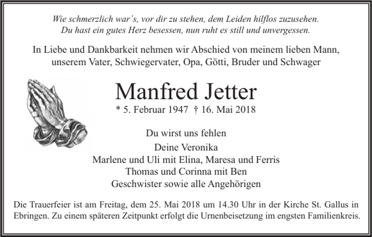 <p>Wie<br />Wi<br />e s cschmerzlich<br />h m erzli c h wwar´s,<br />ar´s, v vor<br />or dir<br />dirz zu<br />u ststehen,<br />e h e n, d dem<br />e m LLeiden<br />ei d e n hilfl<br />hilflos<br />os z zuzusehen.<br />uz us e h e n.<br />Du<br />D u hhast<br />ast eiein<br />n ggutes<br />ut es HHerz<br />erz bbesessen,<br />es ess e n, nnun<br />u n r ruht<br />u ht esesstill<br />stilluund<br />n d uunvergessen.<br />n v er g ess e n.</p><p>IInn Liebe<br />Li e b e und<br />u n d Dankbarkeit<br />D a n k b ar k eit nehmen<br />n e h m e n wir<br />wir Abschied<br />A bs c hi e d von<br />v o n meinem<br />m ei n e m lilieben<br />e b e n Mann,<br />M a n n,<br />uunserem<br />ns er e m Vater,<br />Vat er, Schwiegervater,<br />S c h wi e g er v at er, Opa,<br />O p a, Götti,<br />G ötti, Bruder<br />Br u d er uund<br />n d Schwager<br />S c h w a g er</p><p>MManfred<br />a nfr e d J ett<br />Jetter<br />er<br />** 5.<br />5. Februar<br />F e br u ar 11947<br />9 4 7 †† 116.<br />6. Mai<br />M ai 22</p><p>Du<br />wirstuuns<br />D u wirst<br />ns f fehlen<br />e hl e n<br />Veronika<br />DDeine<br />ei n e Ver<br />o ni k a<br />Marlene<br />Uli mit<br />mitEli<br />Elina,<br />M arl e n e u und<br />n d Uli<br />n a, MMaresa<br />ar es a u und<br />n d F Ferris<br />erris<br />TThomas<br />h o m as uund<br />n d Corinna<br />C ori n n a mit<br />mit Ben<br />Be n<br />alle<br />GGeschwister<br />es c h wist er s sowie<br />o wi e all<br />e AAngehörigen<br />n g e h öri g e n<br />Di e TrTrauerfeier<br />Die<br />a u erf ei er ist<br />istaam<br />m FrFreitag,<br />eit a g, ddem<br />e m 225.<br />5. Mai<br />M ai 22018<br />0 1 8 uum<br />m 114.30<br />4. 3 0 UUhr<br />hr i in<br />n dder<br />er Kir<br />Kirche<br />c h e St.<br />St. GGallus<br />all us i nin<br />EEbringen.<br />bri n g e n. ZZu<br />u eieinem<br />n e m sspäteren<br />p ät er e n ZZeitpunkt<br />eit p u n kt erf<br />ol gt didie<br />e Urnenbeisetzung<br />Ur n e n b eis et z u n g i im<br />m eengsten<br />n gst e n FFamilienkreis.<br />a mili e n kr eis.<br />erfolgt</p>