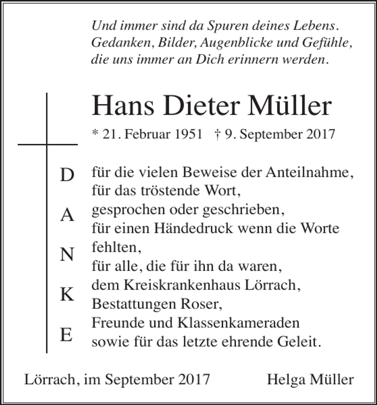 <p>Und immer sind da Spuren deines Lebens.<br />Gedanken, Bilder, Augenblicke und Gefühle,<br />die uns immer an Dich erinnern werden.</p><p>Hans Dieter Müller<br />* 21. Februar 1951 † 9. September 2017</p><p>D<br />A<br />N<br />K<br />E</p><p>für die vielen Beweise der Anteilnahme,<br />für das tröstende Wort,<br />gesprochen oder geschrieben,<br />für einen Händedruck wenn die Worte<br />fehlten,<br />für alle, die für ihn da waren,<br />dem Kreiskrankenhaus Lörrach,<br />Bestattungen Roser,<br />Freunde und Klassenkameraden<br />sowie für das letzte ehrende Geleit.</p><p>Lörrach, im September 2017</p><p>Helga Müller</p>