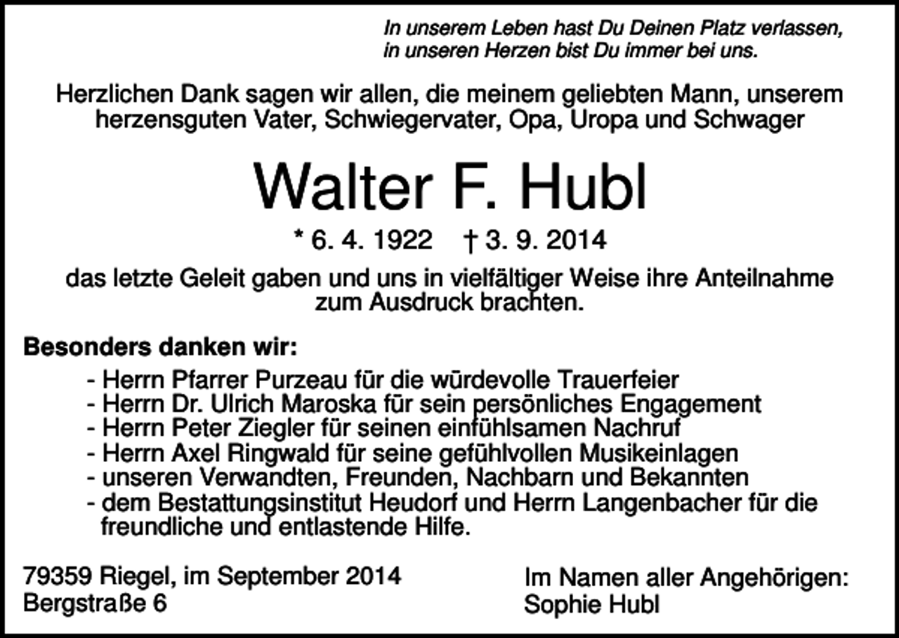 <p>In unserem Leben hast Du Deinen Platz verlassen,<br />in unseren Herzen bist Du immer bei uns.</p><p>Herzlichen Dank sagen wir allen, die meinem geliebten Mann, unserem<br />herzensguten Vater, Schwiegervater, Opa, Uropa und Schwager</p><p>Walter F. Hubl<br />* 6. 4. 1922</p><p>† 3. 9. 2014</p><p>das letzte Geleit gaben und uns in vielfältiger Weise ihre Anteilnahme<br />zum Ausdruck brachten.<br />Besonders danken wir:<br />- Herrn Pfarrer Purzeau für die würdevolle Trauerfeier<br />- Herrn Dr. Ulrich Maroska für sein persönliches Engagement<br />- Herrn Peter Ziegler für seinen einfühlsamen Nachruf<br />- Herrn Axel Ringwald für seine gefühlvollen Musikeinlagen<br />- unseren Verwandten, Freunden, Nachbarn und Bekannten<br />- dem Bestattungsinstitut Heudorf und Herrn Langenbacher für die<br />freundliche und entlastende Hilfe.<br />79359 Riegel, im September 2014<br />Bergstraße 6</p><p>Im Namen aller Angehörigen:<br />Sophie Hubl</p>