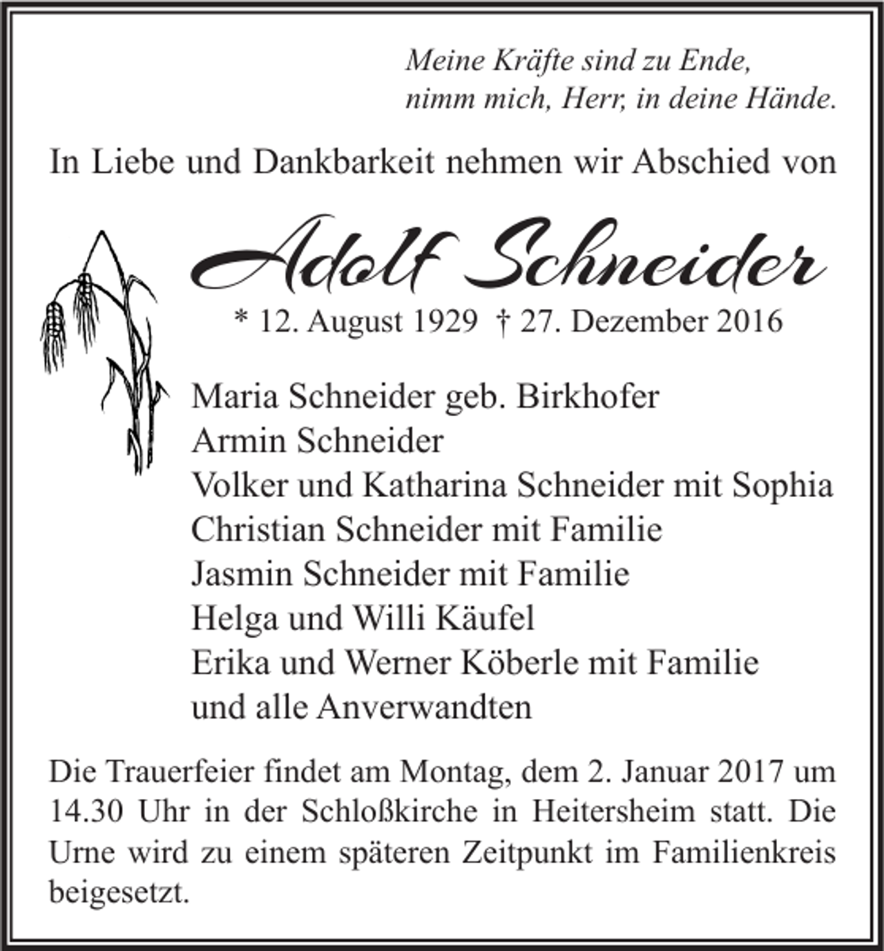 <p>Meine Kräfte sind zu Ende,<br />nimm mich, Herr, in deine Hände.</p><p>In Liebe und Dankbarkeit nehmen wir Abschied von</p><p>Adolf Schneider<br />* 12. August 1929 † 27. Dezember 2016</p><p>Maria Schneider geb. Birkhofer<br />Armin Schneider<br />Volker und Katharina Schneider mit Sophia<br />Christian Schneider mit Familie<br />Jasmin Schneider mit Familie<br />Helga und Willi Käufel<br />Erika und Werner Köberle mit Familie<br />und alle Anverwandten<br />Die Trauerfeier findet am Montag, dem 2. Januar 2017 um<br />14.30 Uhr in der Schloßkirche in Heitersheim statt. Die<br />Urne wird zu einem späteren Zeitpunkt im Familienkreis<br />beigesetzt.</p>
