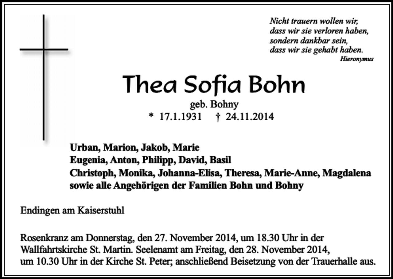 <p>Nicht trauern wollen wir,<br />dass wir sie verloren haben,<br />sondern dankbar sein,<br />dass wir sie gehabt haben.</p><p>Hieronymus</p><p>Thea Sofia Bohn<br />geb. Bohny<br />* 17.1.1931 † 24.11.2014</p><p>Urban, Marion, Jakob, Marie<br />Eugenia, Anton, Philipp, David, Basil<br />Christoph, Monika, Johanna-Elisa, Theresa, Marie-Anne, Magdalena<br />sowie alle Angehörigen der Familien Bohn und Bohny<br />Endingen am Kaiserstuhl</p><p>Rosenkranz am Donnerstag, den 27. November 2014, um 18.30 Uhr in der<br />Wallfahrtskirche St. Martin. Seelenamt am Freitag, den 28. November 2014,<br />um 10.30 Uhr in der Kirche St. Peter; anschließend Beisetzung von der Trauerhalle aus.</p>