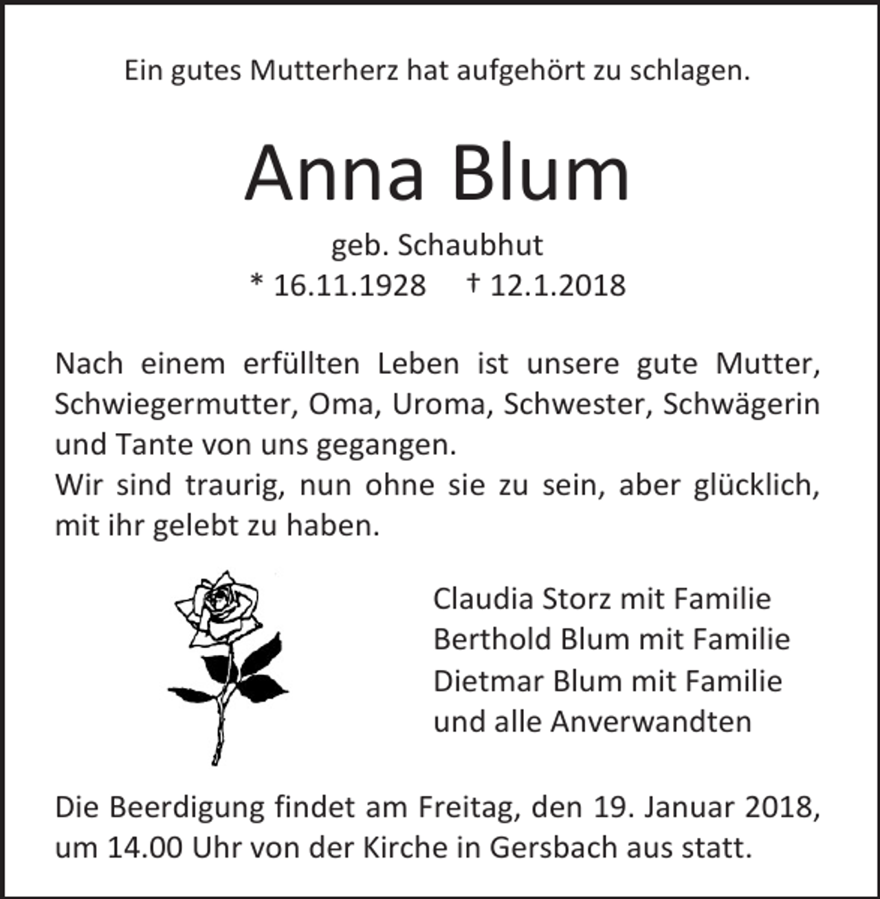 <p>Ein gutes Mutterherz hat aufgehört zu schlagen.</p><p>Anna Blum<br />geb. Schaubhut<br />* 16.11.1928 † 12.1.2018</p><p>Nach einem erfüllten Leben ist unsere gute Mutter,<br />Schwiegermutter, Oma, Uroma, Schwester, Schwägerin<br />und Tante von uns gegangen.<br />Wir sind traurig, nun ohne sie zu sein, aber glücklich,<br />mit ihr gelebt zu haben.<br />Claudia Storz mit Familie<br />Berthold Blum mit Familie<br />Dietmar Blum mit Familie<br />und alle Anverwandten<br />Die Beerdigung findet am Freitag, den 19. Januar 2018,<br />um 14.00 Uhr von der Kirche in Gersbach aus statt.</p>