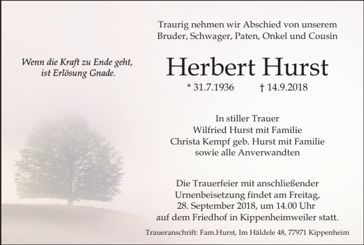 <p>Traurig nehmen wir Abschied von unserem<br />Bruder, Schwager, Paten, Onkel und Cousin<br />Wenn die Kraft zu Ende geht,<br />ist Erlösung Gnade.</p><p>Herbert Hurst<br />* 31.7.1936</p><p>† 14.9.2018</p><p>In stiller Trauer<br />Wilfried Hurst mit Familie<br />Christa Kempf geb. Hurst mit Familie<br />sowie alle Anverwandten<br />Die Trauerfeier mit anschließender<br />Urnenbeisetzung findet am Freitag,<br />28. September 2018, um 14.00 Uhr<br />auf dem Friedhof in Kippenheimweiler statt.<br />Traueranschrift: Fam.Hurst, Im Häldele 48, 77971 Kippenheim</p>