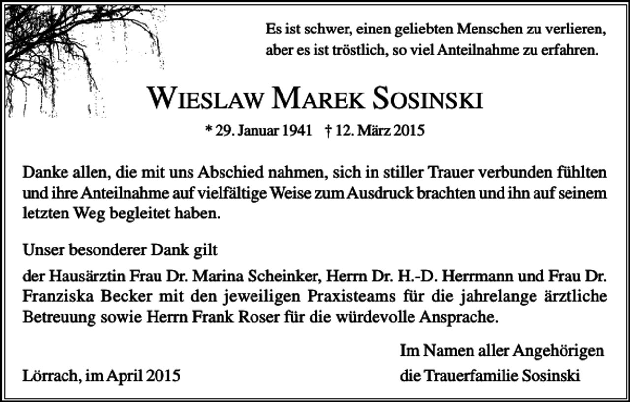 <p>Es ist schwer, einen geliebten Menschen zu verlieren,<br />aber es ist tröstlich, so viel Anteilnahme zu erfahren.</p><p>WIESLAW MAREK SOSINSKI<br />* 29. Januar 1941 † 12. März 2015</p><p>Danke allen, die mit uns Abschied nahmen, sich in stiller Trauer verbunden fühlten<br />und ihre Anteilnahme auf vielfältige Weise zum Ausdruck brachten und ihn auf seinem<br />letzten Weg begleitet haben.<br />Unser besonderer Dank gilt<br />der Hausärztin Frau Dr. Marina Scheinker, Herrn Dr. H.-D. Herrmann und Frau Dr.<br />Franziska Becker mit den jeweiligen Praxisteams für die jahrelange ärztliche<br />Betreuung sowie Herrn Frank Roser für die würdevolle Ansprache.<br />Lörrach, im April 2015</p><p>Im Namen aller Angehörigen<br />die Trauerfamilie Sosinski</p>