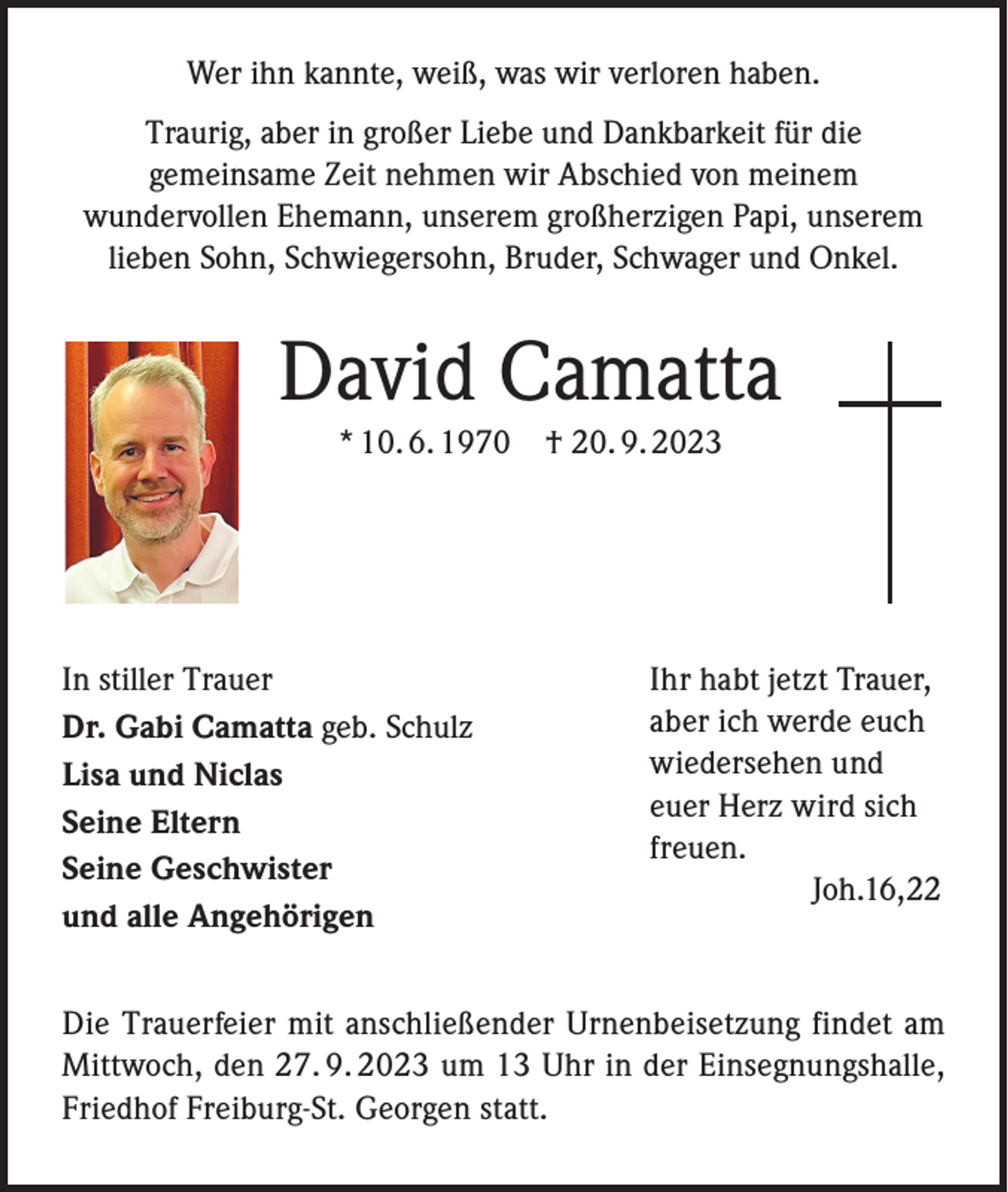 <p>Wer ihn kannte, weiß, was wir verloren haben.<br />Traurig, aber in großer Liebe und Dankbarkeit für die<br />gemeinsame Zeit nehmen wir Abschied von meinem<br />wundervollen Ehemann, unserem großherzigen Papi, unserem<br />lieben Sohn, Schwiegersohn, Bruder, Schwager und Onkel.</p><p>David Camatta<br />* 10. 6. 1970 † 20. 9. 2023</p><p>In stiller Trauer<br />Dr. Gabi Camatta geb. Schulz<br />Lisa und Niclas<br />Seine Eltern<br />Seine Geschwister<br />und alle Angehörigen</p><p>Ihr habt jetzt Trauer,<br />aber ich werde euch<br />wiedersehen und<br />euer Herz wird sich<br />freuen.<br />Joh.16,22</p><p>Die Trauerfeier mit anschließender Urnenbeisetzung findet am<br />Mittwoch, den 27. 9. 2023 um 13 Uhr in der Einsegnungshalle,<br />Friedhof Freiburg-St. Georgen statt.</p>