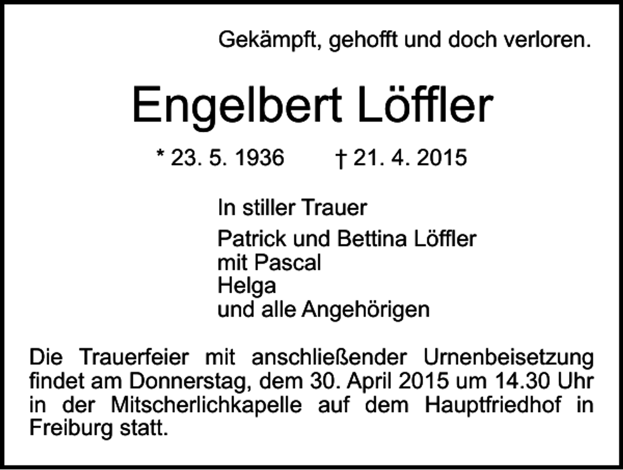 <p>Gekämpft, gehofft und doch verloren.</p><p>Engelbert Löffler<br />* 23. 5. 1936</p><p>† 21. 4. 2015</p><p>In stiller Trauer<br />Patrick und Bettina Löffler<br />mit Pascal<br />Helga<br />und alle Angehörigen<br />Die Trauerfeier mit anschließender Urnenbeisetzung<br />findet am Donnerstag, dem 30. April 2015 um 14.30 Uhr<br />in der Mitscherlichkapelle auf dem Hauptfriedhof in<br />Freiburg statt.</p>
