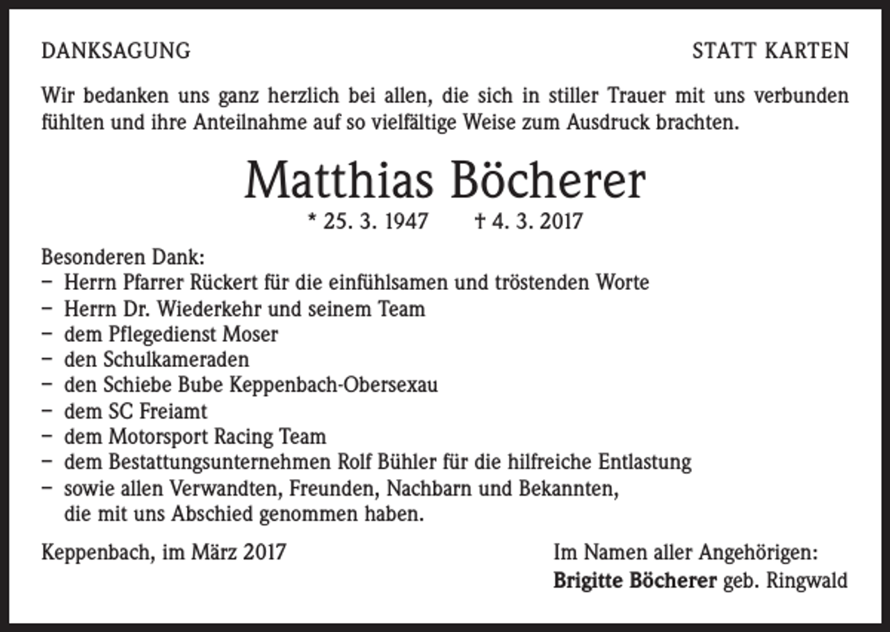<p>DANKSAGUNG</p><p>STATT KARTEN</p><p>Wir bedanken uns ganz herzlich bei allen, die sich in stiller Trauer mit uns verbunden<br />­fühlten und ihre Anteilnahme auf so vielfältige Weise zum Ausdruck brachten.</p><p>Matthias Böcherer<br />* 25. 3. 1947 † 4. 3. 2017</p><p>Besonderen Dank:<br />– Herrn Pfarrer Rückert für die einfühlsamen und tröstenden Worte<br />– Herrn Dr. Wiederkehr und seinem Team<br />– dem Pflegedienst Moser<br />– den Schulkameraden<br />– den Schiebe Bube Keppenbach-Obersexau<br />– dem SC Freiamt<br />– dem Motorsport Racing Team<br />– dem Bestattungsunternehmen Rolf Bühler für die hilfreiche Entlastung<br />– sowie allen Verwandten, Freunden, Nachbarn und Bekannten,<br />die mit uns Abschied genommen haben.<br />Keppenbach, im März 2017</p><p>Im Namen aller Angehörigen:<br />Brigitte Böcherer geb. Ringwald</p>