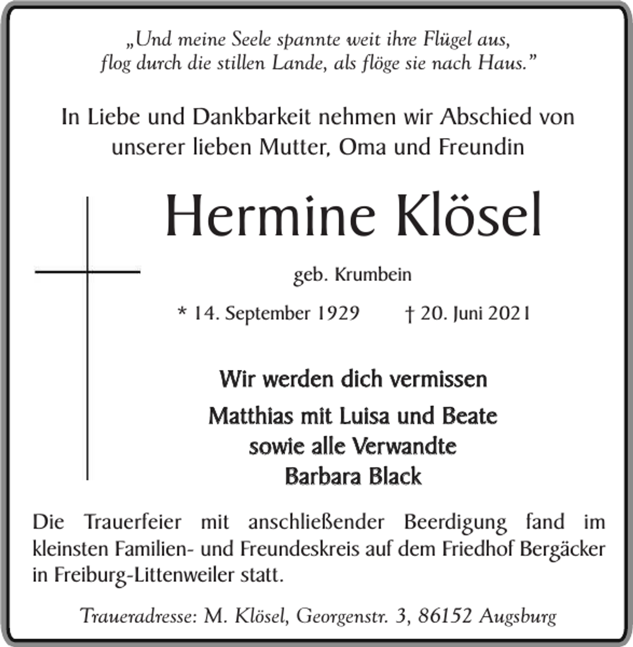 <p>„Und meine Seele spannte weit ihre Flügel aus,<br />flog durch die stillen Lande, als flöge sie nach Haus.”</p><p>In Liebe und Dankbarkeit nehmen wir Abschied von<br />unserer lieben Mutter, Oma und Freundin</p><p>Hermine Klösel<br />geb. Krumbein</p><p>* 14. September 1929</p><p>† 20. Juni 2021</p><p>Wir werden dich vermissen<br />Matthias mit Luisa und Beate<br />sowie alle Verwandte<br />Barbara Black<br />Die Trauerfeier mit anschließender Beerdigung fand im<br />kleinsten Familien- und Freundeskreis auf dem Friedhof Bergäcker<br />in Freiburg-Littenweiler statt.<br />Traueradresse: M. Klösel, Georgenstr. 3, 86152 Augsburg</p>