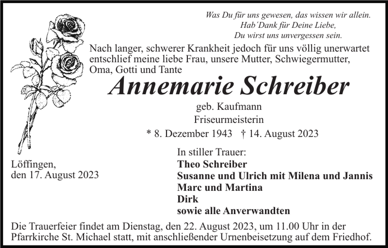<p>Was Du für uns gewesen, das wissen wir allein.<br />Hab´Dank für Deine Liebe,<br />Du wirst uns unvergessen sein.</p><p>Nach langer, schwerer Krankheit jedoch für uns völlig unerwartet<br />entschlief meine liebe Frau, unsere Mutter, Schwiegermutter,<br />Oma, Gotti und Tante</p><p>Annemarie Schreiber<br />geb. Kaufmann<br />Friseurmeisterin<br />* 8. Dezember 1943 † 14. August 2023<br />In stiller Trauer:<br />Theo Schreiber<br />Susanne und Ulrich mit Milena und Jannis<br />Marc und Martina<br />Dirk<br />sowie alle Anverwandten<br />Die Trauerfeier findet am Dienstag, den 22. August 2023, um 11.00 Uhr in der<br />Pfarrkirche St. Michael statt, mit anschließender Urnenbeisetzung auf dem Friedhof.<br />Löffingen,<br />den 17. August 2023</p>