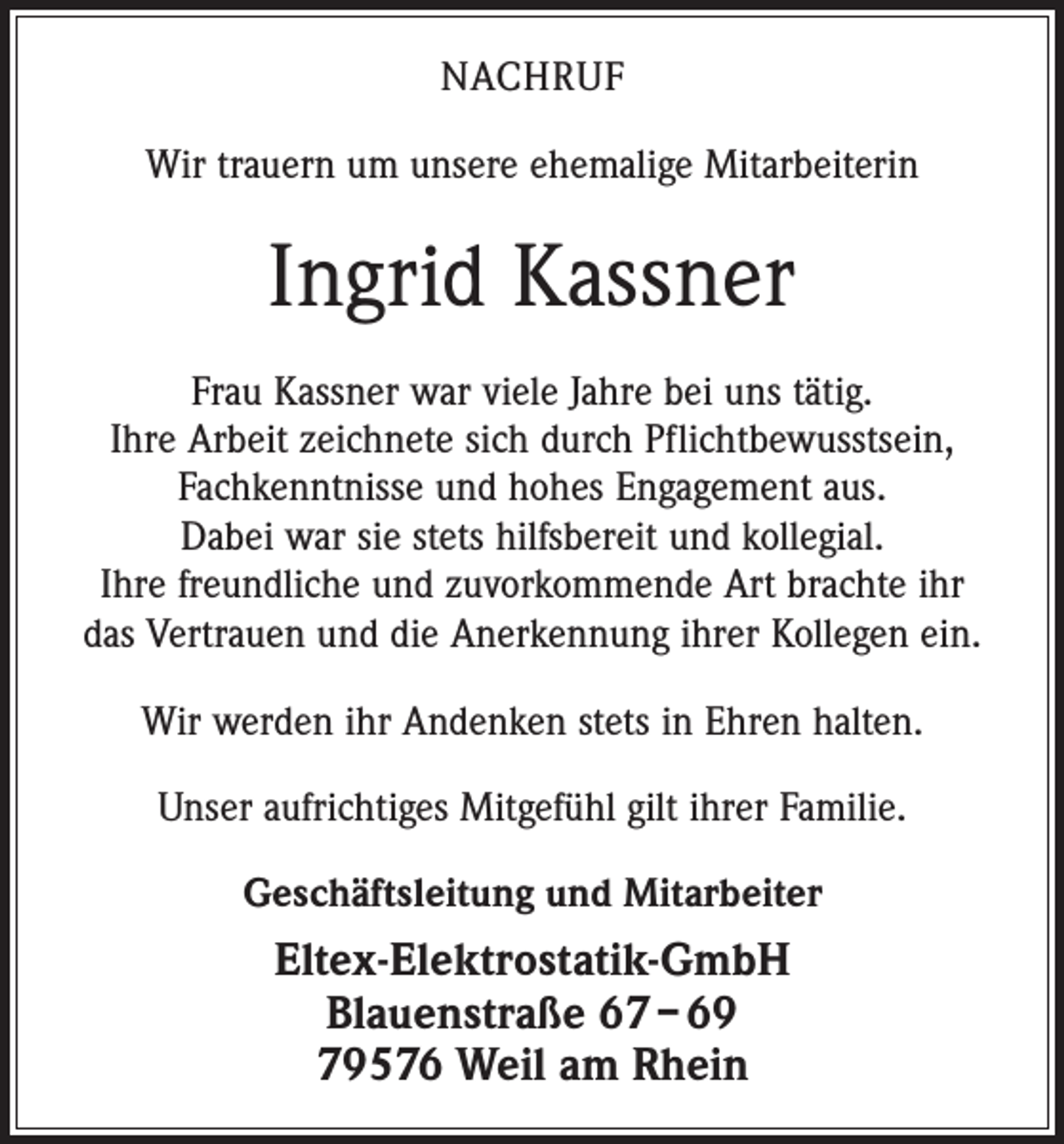<p>nachruf<br />Wir trauern um unsere ehemalige Mitarbeiterin</p><p>Ingrid Kassner<br />Frau Kassner war viele Jahre bei uns tätig.<br />Ihre Arbeit zeichnete sich durch Pflichtbewusstsein,<br />Fachkenntnisse und hohes Engagement aus.<br />Dabei war sie stets hilfsbereit und kollegial.<br />Ihre freundliche und zuvorkommende Art brachte ihr<br />das Vertrauen und die Anerkennung ihrer Kollegen ein.<br />Wir werden ihr Andenken stets in Ehren halten.<br />Unser aufrichtiges Mitgefühl gilt ihrer Familie.<br />Geschäftsleitung und Mitarbeiter</p><p>Eltex-Elektrostatik-GmbH<br />Blauenstraße 67 – 69<br />79576 Weil am Rhein</p>