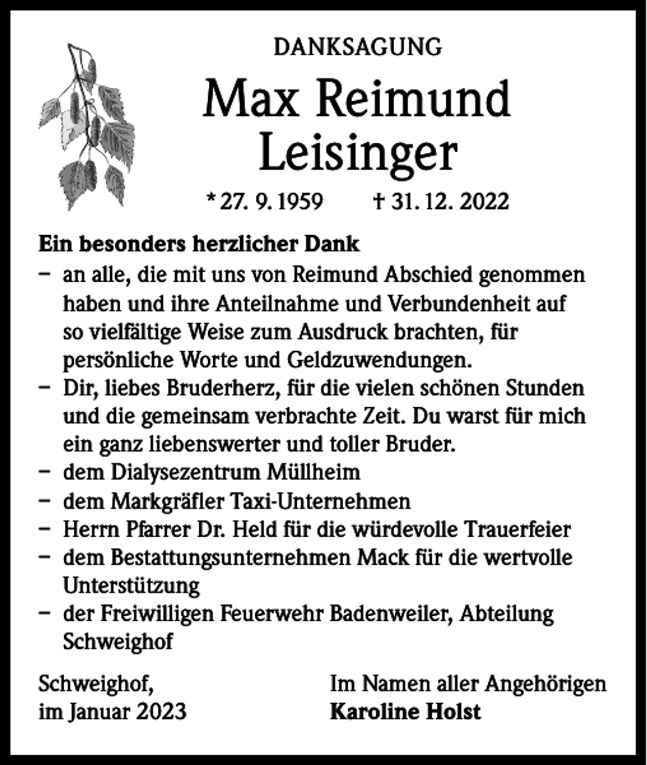 <p>DANKSAGUNG</p><p>Max Reimund<br />Leisinger<br />* 27. 9. 1959 † 31. 12. 2022<br />Ein besonders herzlicher Dank<br />– an alle, die mit uns von Reimund Abschied genommen<br />haben und ihre Anteilnahme und Verbundenheit auf<br />so vielfältige Weise zum Ausdruck brachten, für<br />persönliche Worte und Geldzuwendungen.<br />– Dir, liebes Bruderherz, für die vielen schönen Stunden<br />und die gemeinsam verbrachte Zeit. Du warst für mich<br />ein ganz liebenswerter und toller Bruder.<br />– dem Dialysezentrum Müllheim<br />– dem Markgräfler Taxi-Unternehmen<br />– Herrn Pfarrer Dr. Held für die würdevolle Trauerfeier<br />– dem Bestattungsunternehmen Mack für die wertvolle<br />Unterstützung<br />– der Freiwilligen Feuerwehr Badenweiler, Abteilung<br />Schweighof<br />Schweighof,<br />im Januar 2023</p><p>Im Namen aller Angehörigen<br />Karoline Holst</p>