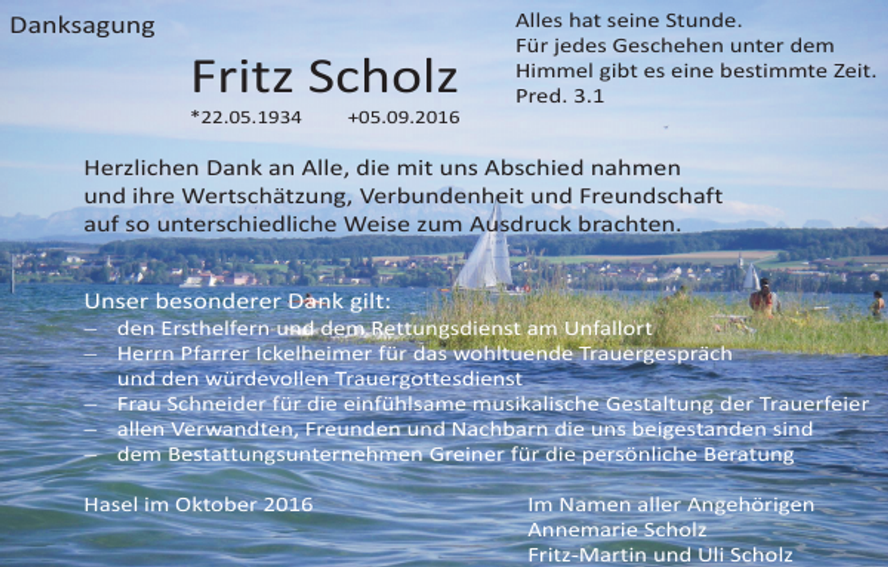<p>Danksagung</p><p>Fritz Scholz<br />*22.05.1934</p><p>Alles hat seine Stunde.<br />Für jedes Geschehen unter dem<br />Himmel gibt es eine bestimmte Zeit.<br />Pred. 3.1</p><p>+05.09.2016</p><p>Herzlichen Dank an Alle, die mit uns Abschied nahmen<br />und ihre Wertschätzung, Verbundenheit und Freundschaft<br />auf so unterschiedliche Weise zum Ausdruck brachten.</p><p>Unser besonderer Dank gilt:<br /> den Ersthelfern und dem Rettungsdienst am Unfallort<br /> Herrn Pfarrer Ickelheimer für das wohltuende Trauergespräch<br />und den würdevollen Trauergottesdienst<br /> Frau Schneider für die einfühlsame musikalische Gestaltung der Trauerfeier<br /> allen Verwandten, Freunden und Nachbarn die uns beigestanden sind<br /> dem Bestattungsunternehmen Greiner für die persönliche Beratung<br />Hasel im Oktober 2016</p><p>Im Namen aller Angehörigen<br />Annemarie Scholz<br />Fritz-Martin und Uli Scholz</p>