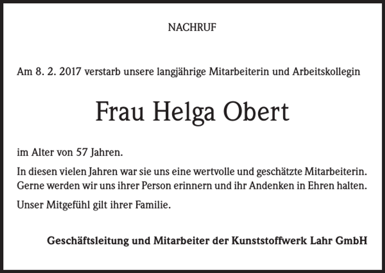 <p>NACHRUF</p><p>Am 8. 2. 2017 verstarb unsere langjährige Mitarbeiterin und Arbeitskollegin</p><p>Frau Helga Obert<br />im Alter von 57 Jahren.<br />In diesen vielen Jahren war sie uns eine wertvolle und geschätzte Mitarbeiterin.<br />Gerne werden wir uns ihrer Person erinnern und ihr Andenken in Ehren halten.<br />Unser Mitgefühl gilt ihrer Familie.<br />Geschäftsleitung und Mitarbeiter der Kunststoffwerk Lahr GmbH</p>