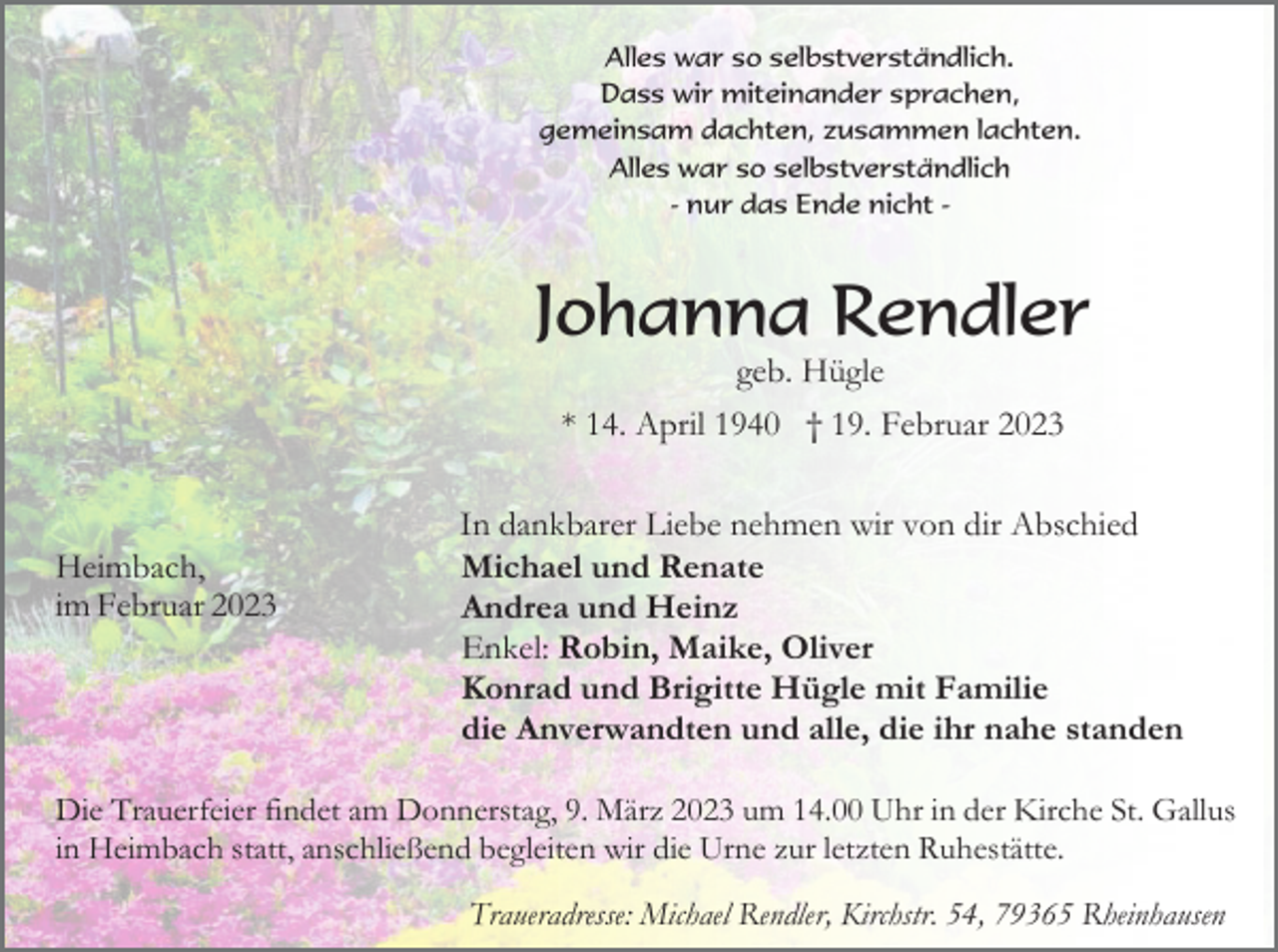 <p>Alles war so selbstverständlich.<br />Dass wir miteinander sprachen,<br />gemeinsam dachten, zusammen lachten.<br />Alles war so selbstverständlich<br />- nur das Ende nicht -</p><p>Johanna Rendler<br />geb. Hügle<br />* 14. April 1940 † 19. Februar 2023</p><p>Heimbach,<br />im Februar 2023</p><p>In dankbarer Liebe nehmen wir von dir Abschied<br />Michael und Renate<br />Andrea und Heinz<br />Enkel: Robin, Maike, Oliver<br />Konrad und Brigitte Hügle mit Familie<br />die Anverwandten und alle, die ihr nahe standen</p><p>Die Trauerfeier findet am Donnerstag, 9. März 2023 um 14.00 Uhr in der Kirche St. Gallus<br />in Heimbach statt, anschließend begleiten wir die Urne zur letzten Ruhestätte.<br />Traueradresse: Michael Rendler, Kirchstr. 54, 79365 Rheinhausen</p>