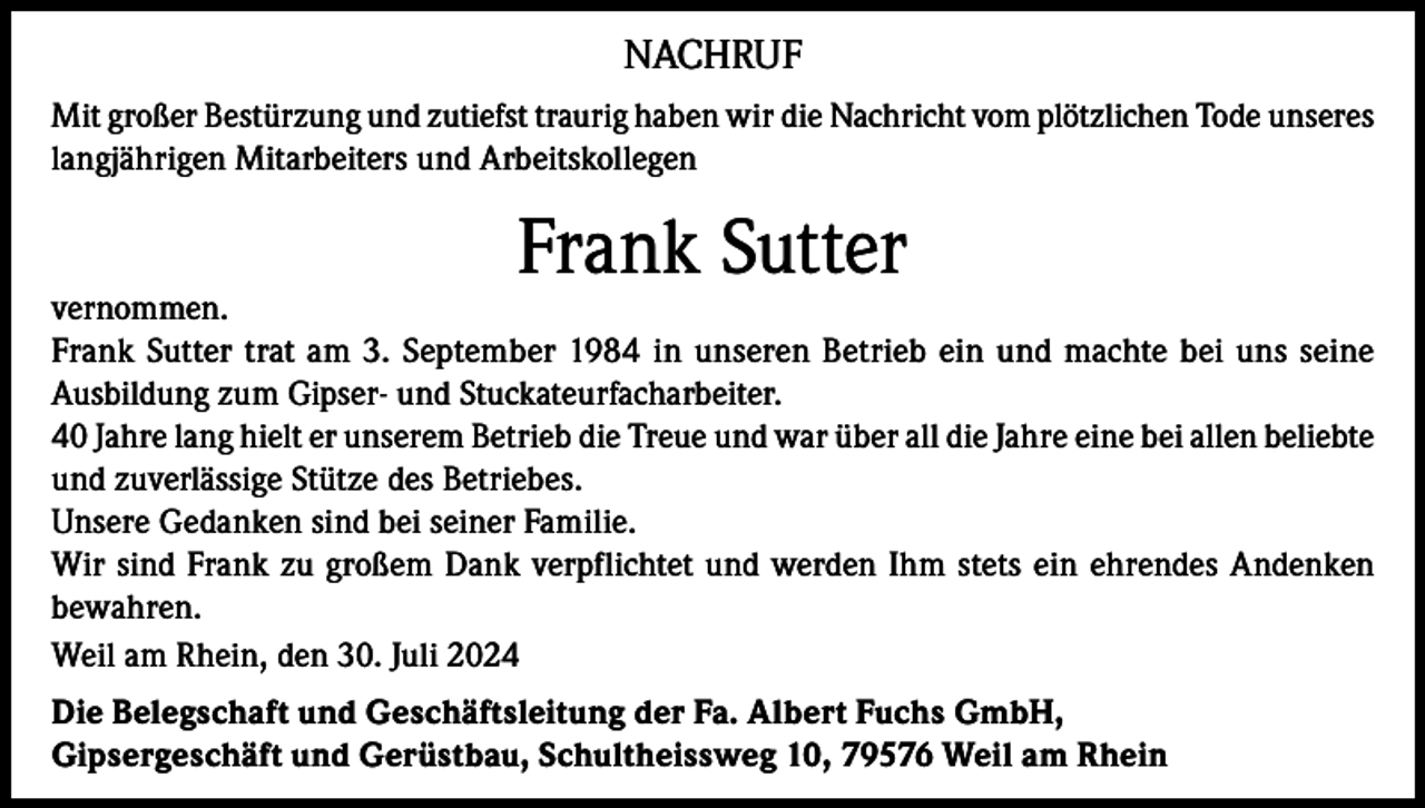 <p>NACHRUF<br />Mit großer Bestürzung und zutiefst traurig haben wir die Nachricht vom plötzlichen Tode unseres<br />langjährigen Mitarbeiters und Arbeitskollegen</p><p>Frank Sutter</p><p>vernommen.<br />Frank Sutter trat am 3. September 1984 in unseren Betrieb ein und machte bei uns seine<br />Ausbildung zum Gipser- und Stuckateurfacharbeiter.<br />40 Jahre lang hielt er unserem Betrieb die Treue und war über all die Jahre eine bei allen beliebte<br />und zuverlässige Stütze des Betriebes.<br />Unsere Gedanken sind bei seiner Familie.<br />Wir sind Frank zu großem Dank verpflichtet und werden Ihm stets ein ehrendes Andenken<br />bewahren.<br />Weil am Rhein, den 30. Juli 2024<br />Die Belegschaft und Geschäftsleitung der Fa. Albert Fuchs GmbH,<br />Gipsergeschäft und Gerüstbau, Schultheissweg 10, 79576 Weil am Rhein</p>