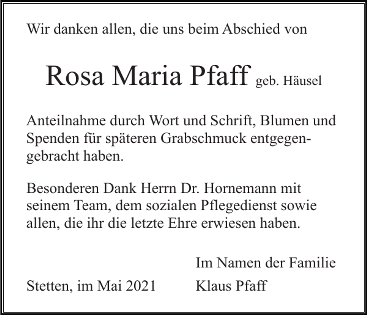 <p>Wir danken allen, die uns beim Abschied von</p><p>Rosa Maria Pfaff geb. Häusel<br />Anteilnahme durch Wort und Schrift, Blumen und<br />Spenden für späteren Grabschmuck entgegengebracht haben.<br />Besonderen Dank Herrn Dr. Hornemann mit<br />seinem Team, dem sozialen Pflegedienst sowie<br />allen, die ihr die letzte Ehre erwiesen haben.</p><p>Stetten, im Mai 2021</p><p>Im Namen der Familie<br />Klaus Pfaff</p>