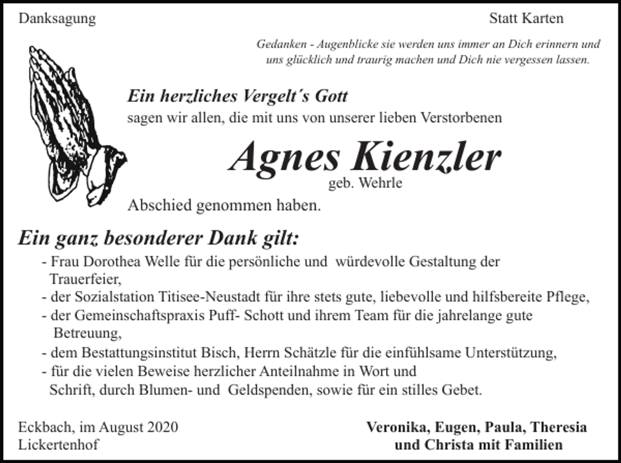 <p>Danksagung</p><p>Statt Karten<br />Gedanken - Augenblicke sie werden uns immer an Dich erinnern und<br />uns glücklich und traurig machen und Dich nie vergessen lassen.</p><p>Ein herzliches Vergelt´s Gott<br />sagen wir allen, die mit uns von unserer lieben Verstorbenen</p><p>Agnes Kienzler<br />geb. Wehrle</p><p>Abschied genommen haben.</p><p>Ein ganz besonderer Dank gilt:<br />- Frau Dorothea Welle für die persönliche und würdevolle Gestaltung der<br />Trauerfeier,<br />- der Sozialstation Titisee-Neustadt für ihre stets gute, liebevolle und hilfsbereite Pflege,<br />- der Gemeinschaftspraxis Puff- Schott und ihrem Team für die jahrelange gute<br />Betreuung,<br />- dem Bestattungsinstitut Bisch, Herrn Schätzle für die einfühlsame Unterstützung,<br />- für die vielen Beweise herzlicher Anteilnahme in Wort und<br />Schrift, durch Blumen- und Geldspenden, sowie für ein stilles Gebet.<br />Eckbach, im August 2020<br />Lickertenhof</p><p>Veronika, Eugen, Paula, Theresia<br />und Christa mit Familien</p>