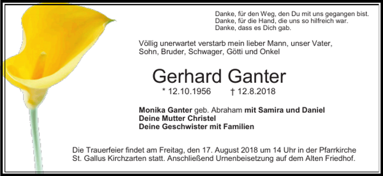 <p>Danke, für den Weg, den Du mit uns gegangen bist.<br />Danke, für die Hand, die uns so hilfreich war.<br />Danke, dass es Dich gab.</p><p>Völlig unerwartet verstarb mein lieber Mann, unser Vater,<br />Sohn, Bruder, Schwager, Götti und Onkel</p><p>Gerhard Ganter<br />* 12.10.1956</p><p>† 12.8.2018</p><p>Monika Ganter geb. Abraham mit Samira und Daniel<br />Deine Mutter Christel<br />Deine Geschwister mit Familien<br />Die Trauerfeier findet am Freitag, den 17. August 2018 um 14 Uhr in der Pfarrkirche<br />St. Gallus Kirch arten statt. Anschließend Urnenbeiset ung auf dem Alten Friedhof.</p>