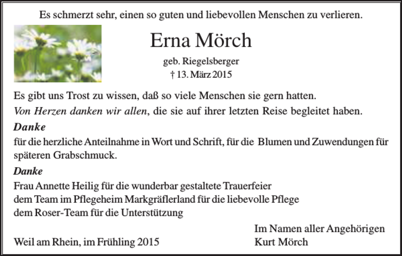 <p>Es schmerzt sehr, einen so guten und liebevollen Menschen zu verlieren.</p><p>Erna Mörch<br />geb. Riegelsberger<br />† 13. März 2015</p><p>Es gibt uns Trost zu wissen, daß so viele Menschen sie gern hatten.<br />Von Herzen danken wir allen, die sie auf ihrer letzten Reise begleitet haben.<br />Danke<br />für die herzliche Anteilnahme in Wort und Schrift, für die Blumen und Zuwendungen für<br />späteren Grabschmuck.<br />Danke<br />Frau Annette Heilig für die wunderbar gestaltete Trauerfeier<br />dem Team im Pflegeheim Markgräflerland für die liebevolle Pflege<br />dem Roser-Team für die Unterstützung<br />Im Namen aller Angehörigen<br />Weil am Rhein, im Frühling 2015<br />Kurt Mörch</p>